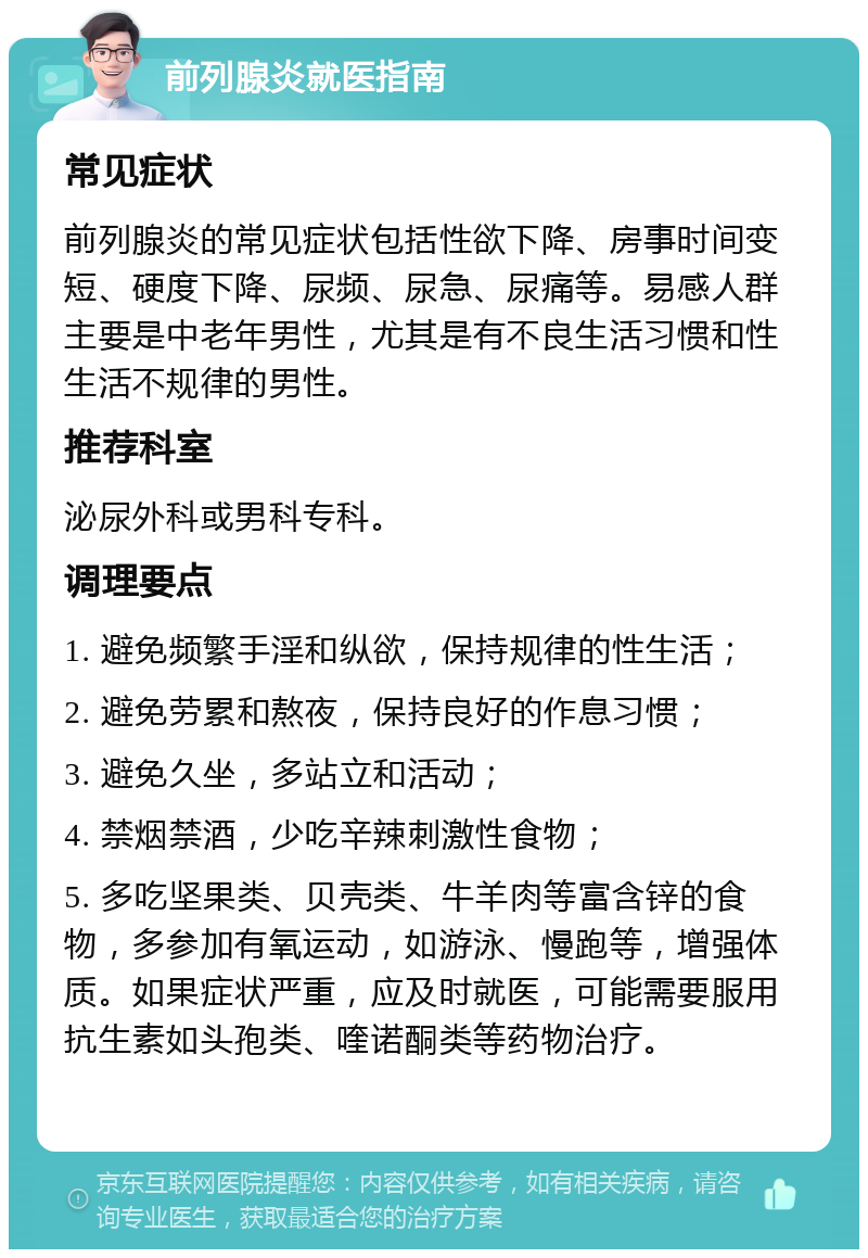 前列腺炎就医指南 常见症状 前列腺炎的常见症状包括性欲下降、房事时间变短、硬度下降、尿频、尿急、尿痛等。易感人群主要是中老年男性，尤其是有不良生活习惯和性生活不规律的男性。 推荐科室 泌尿外科或男科专科。 调理要点 1. 避免频繁手淫和纵欲，保持规律的性生活； 2. 避免劳累和熬夜，保持良好的作息习惯； 3. 避免久坐，多站立和活动； 4. 禁烟禁酒，少吃辛辣刺激性食物； 5. 多吃坚果类、贝壳类、牛羊肉等富含锌的食物，多参加有氧运动，如游泳、慢跑等，增强体质。如果症状严重，应及时就医，可能需要服用抗生素如头孢类、喹诺酮类等药物治疗。