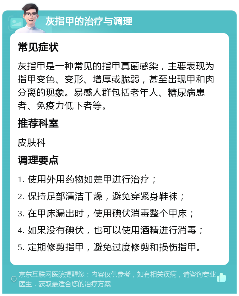 灰指甲的治疗与调理 常见症状 灰指甲是一种常见的指甲真菌感染，主要表现为指甲变色、变形、增厚或脆弱，甚至出现甲和肉分离的现象。易感人群包括老年人、糖尿病患者、免疫力低下者等。 推荐科室 皮肤科 调理要点 1. 使用外用药物如楚甲进行治疗； 2. 保持足部清洁干燥，避免穿紧身鞋袜； 3. 在甲床漏出时，使用碘伏消毒整个甲床； 4. 如果没有碘伏，也可以使用酒精进行消毒； 5. 定期修剪指甲，避免过度修剪和损伤指甲。