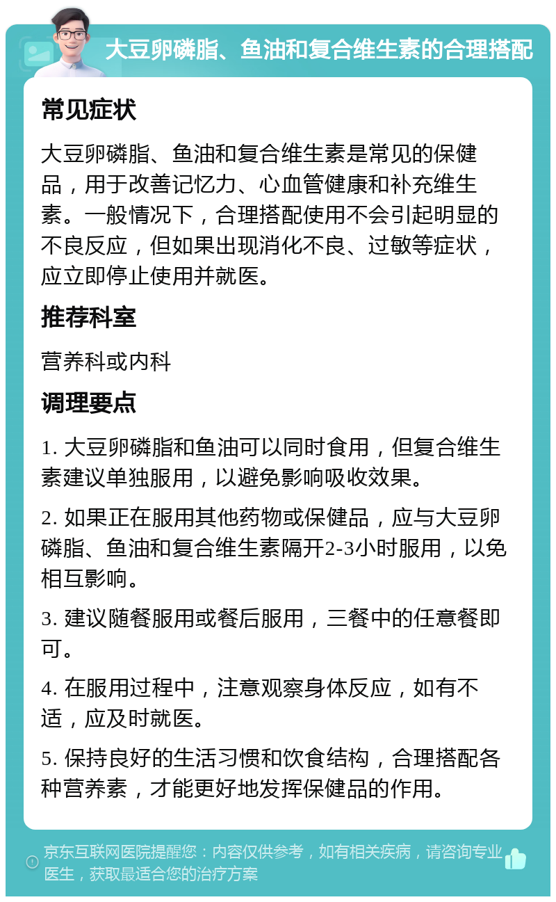 大豆卵磷脂、鱼油和复合维生素的合理搭配 常见症状 大豆卵磷脂、鱼油和复合维生素是常见的保健品，用于改善记忆力、心血管健康和补充维生素。一般情况下，合理搭配使用不会引起明显的不良反应，但如果出现消化不良、过敏等症状，应立即停止使用并就医。 推荐科室 营养科或内科 调理要点 1. 大豆卵磷脂和鱼油可以同时食用，但复合维生素建议单独服用，以避免影响吸收效果。 2. 如果正在服用其他药物或保健品，应与大豆卵磷脂、鱼油和复合维生素隔开2-3小时服用，以免相互影响。 3. 建议随餐服用或餐后服用，三餐中的任意餐即可。 4. 在服用过程中，注意观察身体反应，如有不适，应及时就医。 5. 保持良好的生活习惯和饮食结构，合理搭配各种营养素，才能更好地发挥保健品的作用。