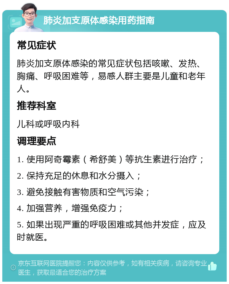 肺炎加支原体感染用药指南 常见症状 肺炎加支原体感染的常见症状包括咳嗽、发热、胸痛、呼吸困难等，易感人群主要是儿童和老年人。 推荐科室 儿科或呼吸内科 调理要点 1. 使用阿奇霉素（希舒美）等抗生素进行治疗； 2. 保持充足的休息和水分摄入； 3. 避免接触有害物质和空气污染； 4. 加强营养，增强免疫力； 5. 如果出现严重的呼吸困难或其他并发症，应及时就医。