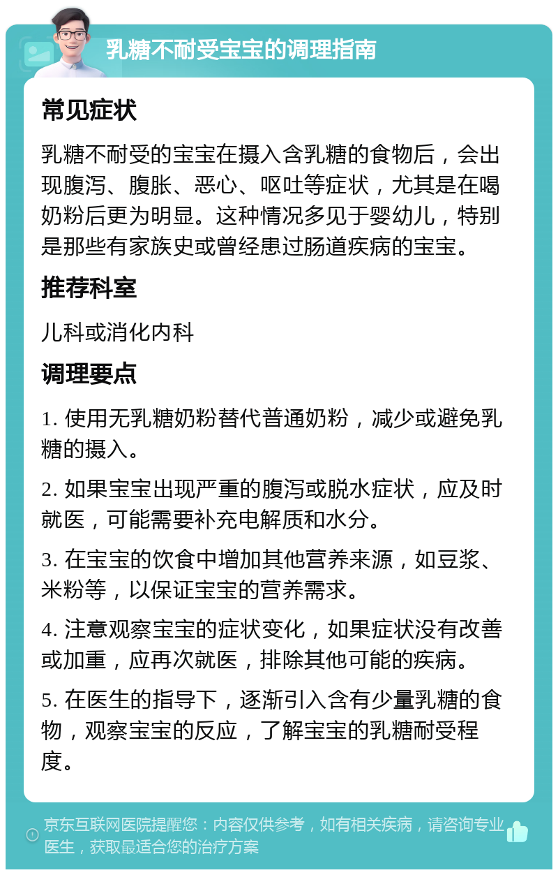 乳糖不耐受宝宝的调理指南 常见症状 乳糖不耐受的宝宝在摄入含乳糖的食物后，会出现腹泻、腹胀、恶心、呕吐等症状，尤其是在喝奶粉后更为明显。这种情况多见于婴幼儿，特别是那些有家族史或曾经患过肠道疾病的宝宝。 推荐科室 儿科或消化内科 调理要点 1. 使用无乳糖奶粉替代普通奶粉，减少或避免乳糖的摄入。 2. 如果宝宝出现严重的腹泻或脱水症状，应及时就医，可能需要补充电解质和水分。 3. 在宝宝的饮食中增加其他营养来源，如豆浆、米粉等，以保证宝宝的营养需求。 4. 注意观察宝宝的症状变化，如果症状没有改善或加重，应再次就医，排除其他可能的疾病。 5. 在医生的指导下，逐渐引入含有少量乳糖的食物，观察宝宝的反应，了解宝宝的乳糖耐受程度。