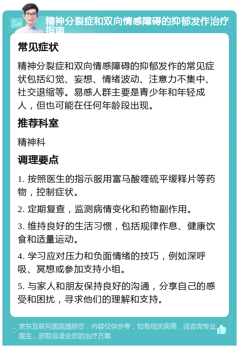 精神分裂症和双向情感障碍的抑郁发作治疗指南 常见症状 精神分裂症和双向情感障碍的抑郁发作的常见症状包括幻觉、妄想、情绪波动、注意力不集中、社交退缩等。易感人群主要是青少年和年轻成人，但也可能在任何年龄段出现。 推荐科室 精神科 调理要点 1. 按照医生的指示服用富马酸喹硫平缓释片等药物，控制症状。 2. 定期复查，监测病情变化和药物副作用。 3. 维持良好的生活习惯，包括规律作息、健康饮食和适量运动。 4. 学习应对压力和负面情绪的技巧，例如深呼吸、冥想或参加支持小组。 5. 与家人和朋友保持良好的沟通，分享自己的感受和困扰，寻求他们的理解和支持。