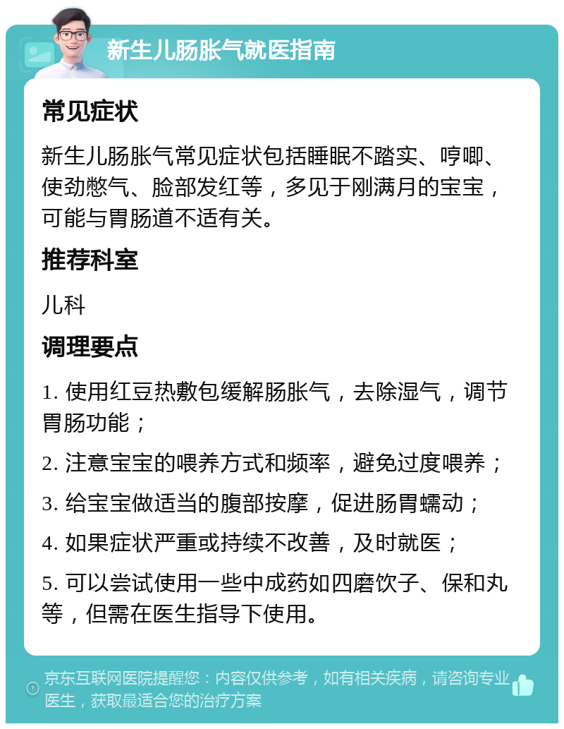 新生儿肠胀气就医指南 常见症状 新生儿肠胀气常见症状包括睡眠不踏实、哼唧、使劲憋气、脸部发红等，多见于刚满月的宝宝，可能与胃肠道不适有关。 推荐科室 儿科 调理要点 1. 使用红豆热敷包缓解肠胀气，去除湿气，调节胃肠功能； 2. 注意宝宝的喂养方式和频率，避免过度喂养； 3. 给宝宝做适当的腹部按摩，促进肠胃蠕动； 4. 如果症状严重或持续不改善，及时就医； 5. 可以尝试使用一些中成药如四磨饮子、保和丸等，但需在医生指导下使用。