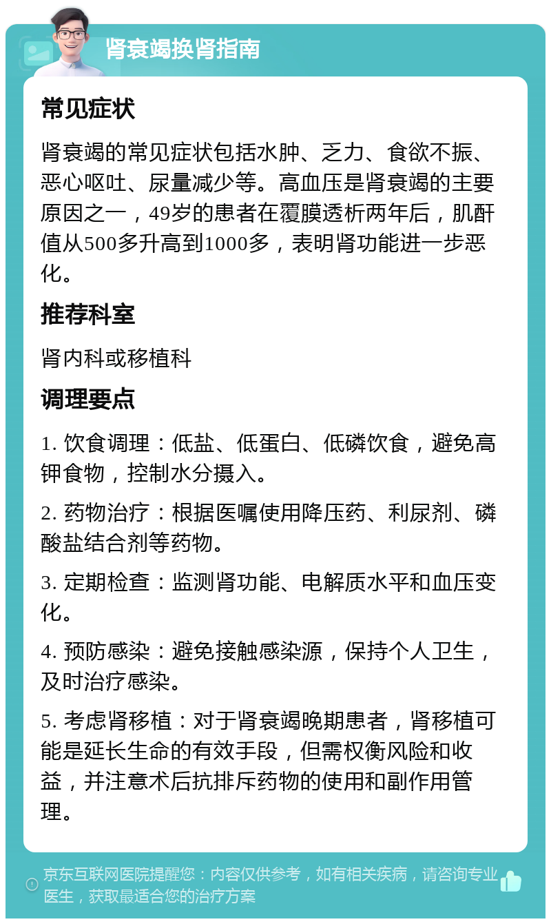 肾衰竭换肾指南 常见症状 肾衰竭的常见症状包括水肿、乏力、食欲不振、恶心呕吐、尿量减少等。高血压是肾衰竭的主要原因之一，49岁的患者在覆膜透析两年后，肌酐值从500多升高到1000多，表明肾功能进一步恶化。 推荐科室 肾内科或移植科 调理要点 1. 饮食调理：低盐、低蛋白、低磷饮食，避免高钾食物，控制水分摄入。 2. 药物治疗：根据医嘱使用降压药、利尿剂、磷酸盐结合剂等药物。 3. 定期检查：监测肾功能、电解质水平和血压变化。 4. 预防感染：避免接触感染源，保持个人卫生，及时治疗感染。 5. 考虑肾移植：对于肾衰竭晚期患者，肾移植可能是延长生命的有效手段，但需权衡风险和收益，并注意术后抗排斥药物的使用和副作用管理。