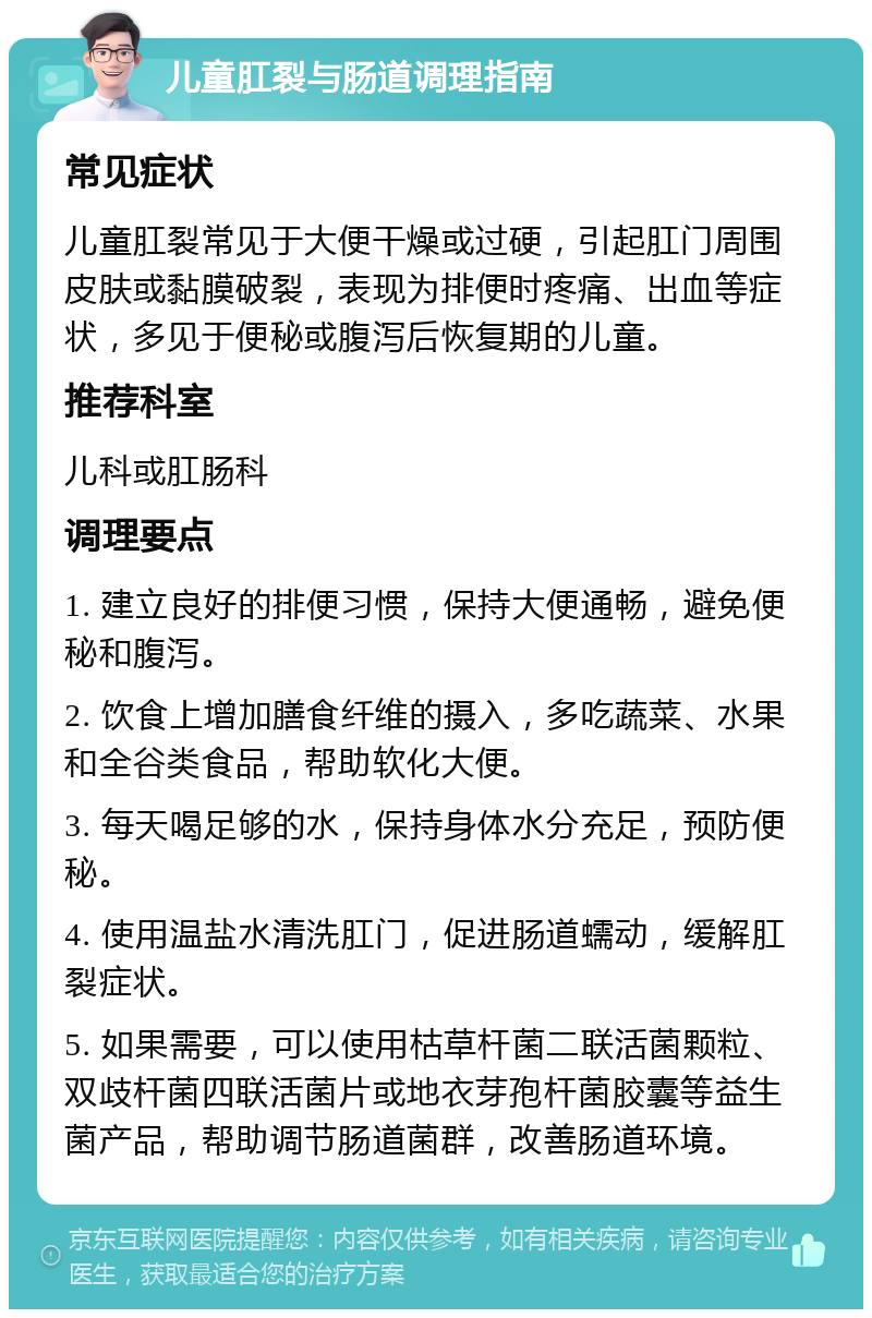 儿童肛裂与肠道调理指南 常见症状 儿童肛裂常见于大便干燥或过硬，引起肛门周围皮肤或黏膜破裂，表现为排便时疼痛、出血等症状，多见于便秘或腹泻后恢复期的儿童。 推荐科室 儿科或肛肠科 调理要点 1. 建立良好的排便习惯，保持大便通畅，避免便秘和腹泻。 2. 饮食上增加膳食纤维的摄入，多吃蔬菜、水果和全谷类食品，帮助软化大便。 3. 每天喝足够的水，保持身体水分充足，预防便秘。 4. 使用温盐水清洗肛门，促进肠道蠕动，缓解肛裂症状。 5. 如果需要，可以使用枯草杆菌二联活菌颗粒、双歧杆菌四联活菌片或地衣芽孢杆菌胶囊等益生菌产品，帮助调节肠道菌群，改善肠道环境。