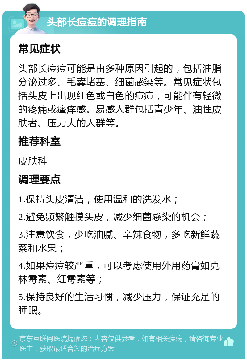 头部长痘痘的调理指南 常见症状 头部长痘痘可能是由多种原因引起的，包括油脂分泌过多、毛囊堵塞、细菌感染等。常见症状包括头皮上出现红色或白色的痘痘，可能伴有轻微的疼痛或瘙痒感。易感人群包括青少年、油性皮肤者、压力大的人群等。 推荐科室 皮肤科 调理要点 1.保持头皮清洁，使用温和的洗发水； 2.避免频繁触摸头皮，减少细菌感染的机会； 3.注意饮食，少吃油腻、辛辣食物，多吃新鲜蔬菜和水果； 4.如果痘痘较严重，可以考虑使用外用药膏如克林霉素、红霉素等； 5.保持良好的生活习惯，减少压力，保证充足的睡眠。