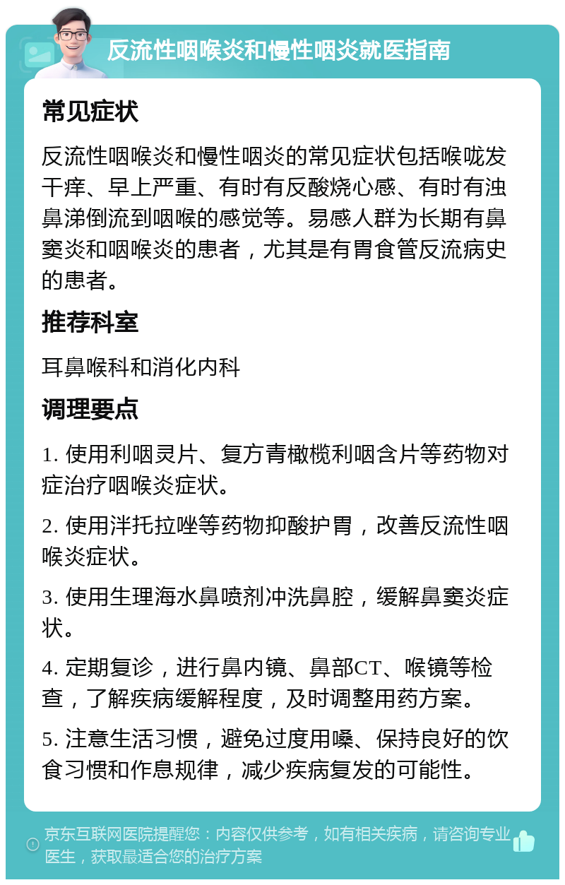 反流性咽喉炎和慢性咽炎就医指南 常见症状 反流性咽喉炎和慢性咽炎的常见症状包括喉咙发干痒、早上严重、有时有反酸烧心感、有时有浊鼻涕倒流到咽喉的感觉等。易感人群为长期有鼻窦炎和咽喉炎的患者，尤其是有胃食管反流病史的患者。 推荐科室 耳鼻喉科和消化内科 调理要点 1. 使用利咽灵片、复方青橄榄利咽含片等药物对症治疗咽喉炎症状。 2. 使用泮托拉唑等药物抑酸护胃，改善反流性咽喉炎症状。 3. 使用生理海水鼻喷剂冲洗鼻腔，缓解鼻窦炎症状。 4. 定期复诊，进行鼻内镜、鼻部CT、喉镜等检查，了解疾病缓解程度，及时调整用药方案。 5. 注意生活习惯，避免过度用嗓、保持良好的饮食习惯和作息规律，减少疾病复发的可能性。