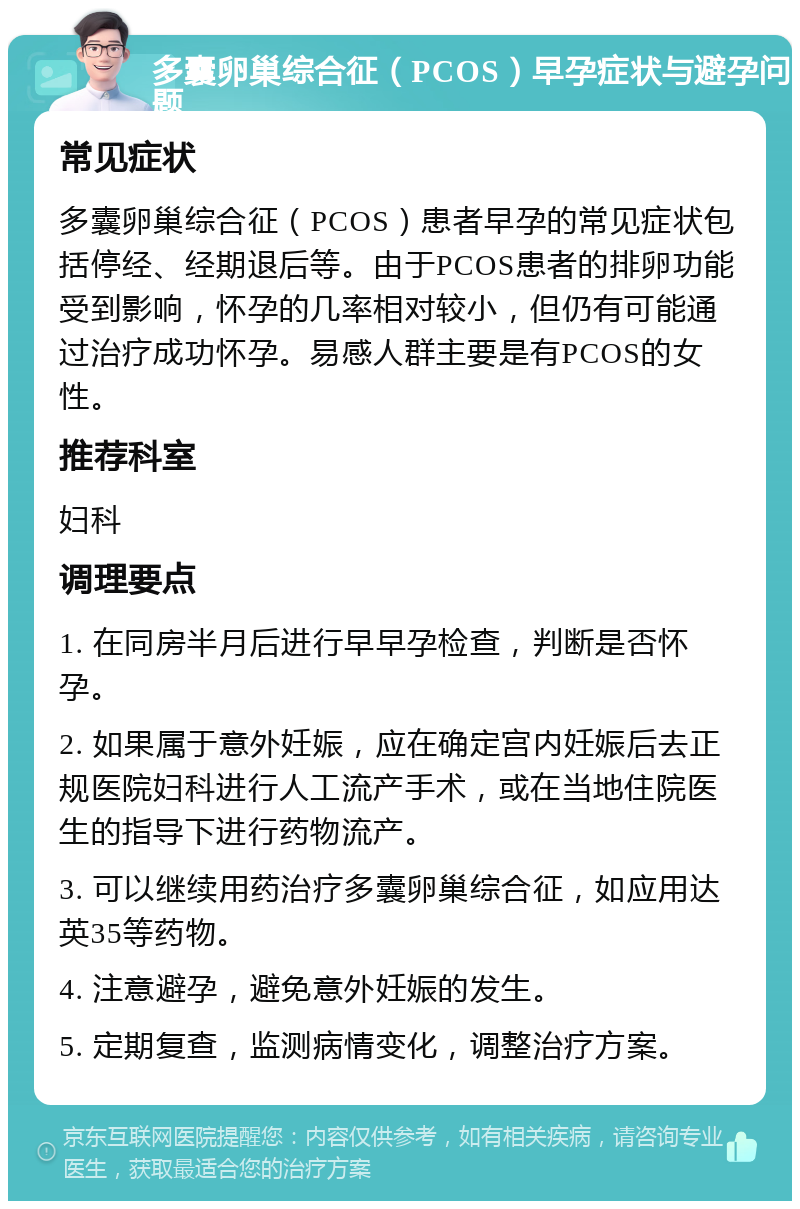 多囊卵巢综合征（PCOS）早孕症状与避孕问题 常见症状 多囊卵巢综合征（PCOS）患者早孕的常见症状包括停经、经期退后等。由于PCOS患者的排卵功能受到影响，怀孕的几率相对较小，但仍有可能通过治疗成功怀孕。易感人群主要是有PCOS的女性。 推荐科室 妇科 调理要点 1. 在同房半月后进行早早孕检查，判断是否怀孕。 2. 如果属于意外妊娠，应在确定宫内妊娠后去正规医院妇科进行人工流产手术，或在当地住院医生的指导下进行药物流产。 3. 可以继续用药治疗多囊卵巢综合征，如应用达英35等药物。 4. 注意避孕，避免意外妊娠的发生。 5. 定期复查，监测病情变化，调整治疗方案。