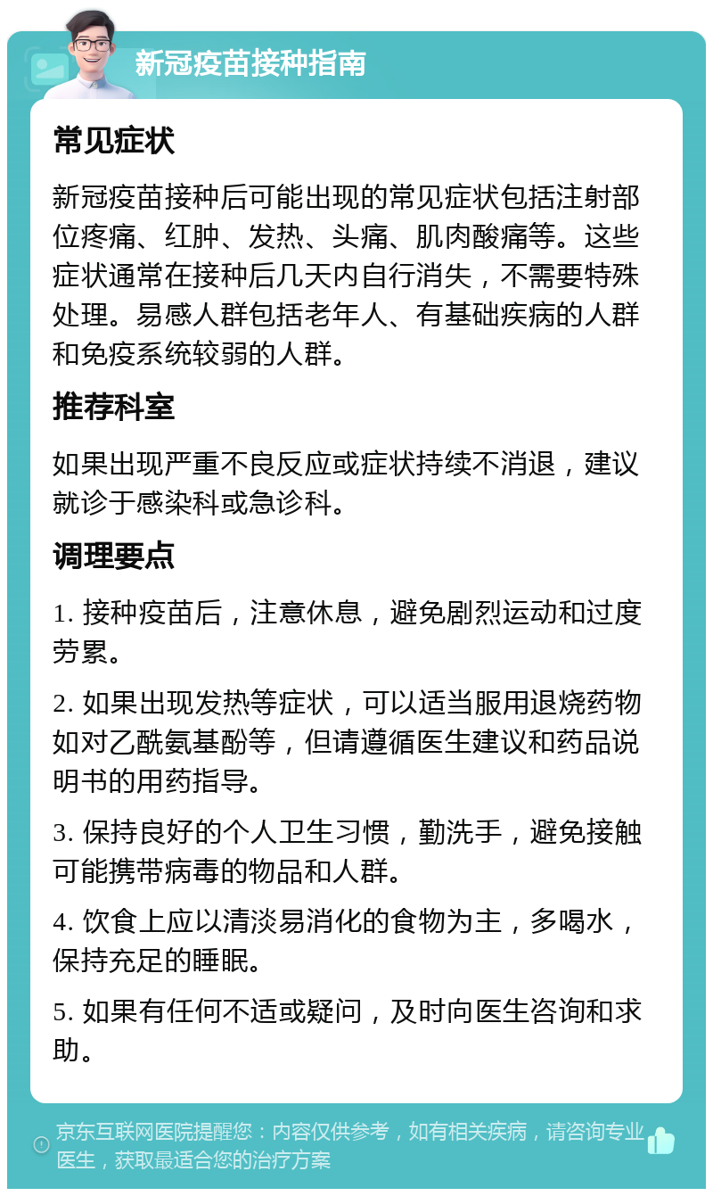 新冠疫苗接种指南 常见症状 新冠疫苗接种后可能出现的常见症状包括注射部位疼痛、红肿、发热、头痛、肌肉酸痛等。这些症状通常在接种后几天内自行消失，不需要特殊处理。易感人群包括老年人、有基础疾病的人群和免疫系统较弱的人群。 推荐科室 如果出现严重不良反应或症状持续不消退，建议就诊于感染科或急诊科。 调理要点 1. 接种疫苗后，注意休息，避免剧烈运动和过度劳累。 2. 如果出现发热等症状，可以适当服用退烧药物如对乙酰氨基酚等，但请遵循医生建议和药品说明书的用药指导。 3. 保持良好的个人卫生习惯，勤洗手，避免接触可能携带病毒的物品和人群。 4. 饮食上应以清淡易消化的食物为主，多喝水，保持充足的睡眠。 5. 如果有任何不适或疑问，及时向医生咨询和求助。