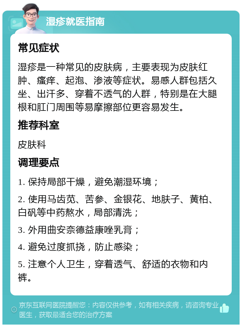 湿疹就医指南 常见症状 湿疹是一种常见的皮肤病，主要表现为皮肤红肿、瘙痒、起泡、渗液等症状。易感人群包括久坐、出汗多、穿着不透气的人群，特别是在大腿根和肛门周围等易摩擦部位更容易发生。 推荐科室 皮肤科 调理要点 1. 保持局部干燥，避免潮湿环境； 2. 使用马齿苋、苦参、金银花、地肤子、黄柏、白矾等中药熬水，局部清洗； 3. 外用曲安奈德益康唑乳膏； 4. 避免过度抓挠，防止感染； 5. 注意个人卫生，穿着透气、舒适的衣物和内裤。