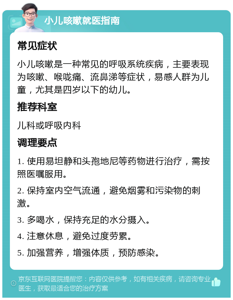 小儿咳嗽就医指南 常见症状 小儿咳嗽是一种常见的呼吸系统疾病，主要表现为咳嗽、喉咙痛、流鼻涕等症状，易感人群为儿童，尤其是四岁以下的幼儿。 推荐科室 儿科或呼吸内科 调理要点 1. 使用易坦静和头孢地尼等药物进行治疗，需按照医嘱服用。 2. 保持室内空气流通，避免烟雾和污染物的刺激。 3. 多喝水，保持充足的水分摄入。 4. 注意休息，避免过度劳累。 5. 加强营养，增强体质，预防感染。