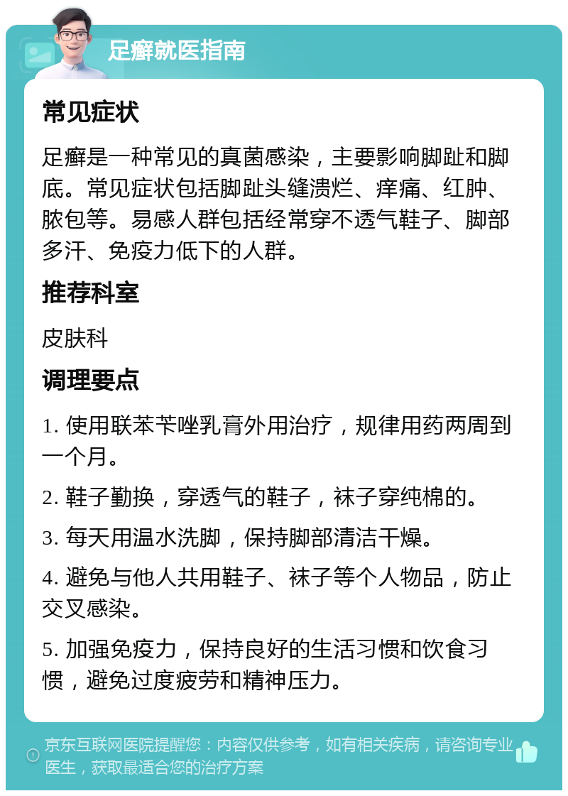 足癣就医指南 常见症状 足癣是一种常见的真菌感染，主要影响脚趾和脚底。常见症状包括脚趾头缝溃烂、痒痛、红肿、脓包等。易感人群包括经常穿不透气鞋子、脚部多汗、免疫力低下的人群。 推荐科室 皮肤科 调理要点 1. 使用联苯苄唑乳膏外用治疗，规律用药两周到一个月。 2. 鞋子勤换，穿透气的鞋子，袜子穿纯棉的。 3. 每天用温水洗脚，保持脚部清洁干燥。 4. 避免与他人共用鞋子、袜子等个人物品，防止交叉感染。 5. 加强免疫力，保持良好的生活习惯和饮食习惯，避免过度疲劳和精神压力。