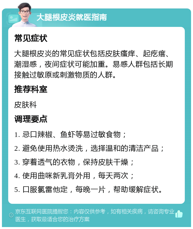 大腿根皮炎就医指南 常见症状 大腿根皮炎的常见症状包括皮肤瘙痒、起疙瘩、潮湿感，夜间症状可能加重。易感人群包括长期接触过敏原或刺激物质的人群。 推荐科室 皮肤科 调理要点 1. 忌口辣椒、鱼虾等易过敏食物； 2. 避免使用热水烫洗，选择温和的清洁产品； 3. 穿着透气的衣物，保持皮肤干燥； 4. 使用曲咪新乳膏外用，每天两次； 5. 口服氯雷他定，每晚一片，帮助缓解症状。