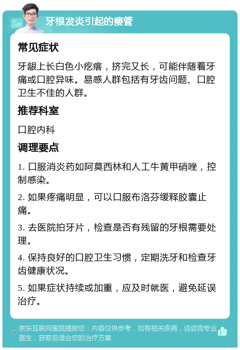 牙根发炎引起的瘘管 常见症状 牙龈上长白色小疙瘩，挤完又长，可能伴随着牙痛或口腔异味。易感人群包括有牙齿问题、口腔卫生不佳的人群。 推荐科室 口腔内科 调理要点 1. 口服消炎药如阿莫西林和人工牛黄甲硝唑，控制感染。 2. 如果疼痛明显，可以口服布洛芬缓释胶囊止痛。 3. 去医院拍牙片，检查是否有残留的牙根需要处理。 4. 保持良好的口腔卫生习惯，定期洗牙和检查牙齿健康状况。 5. 如果症状持续或加重，应及时就医，避免延误治疗。