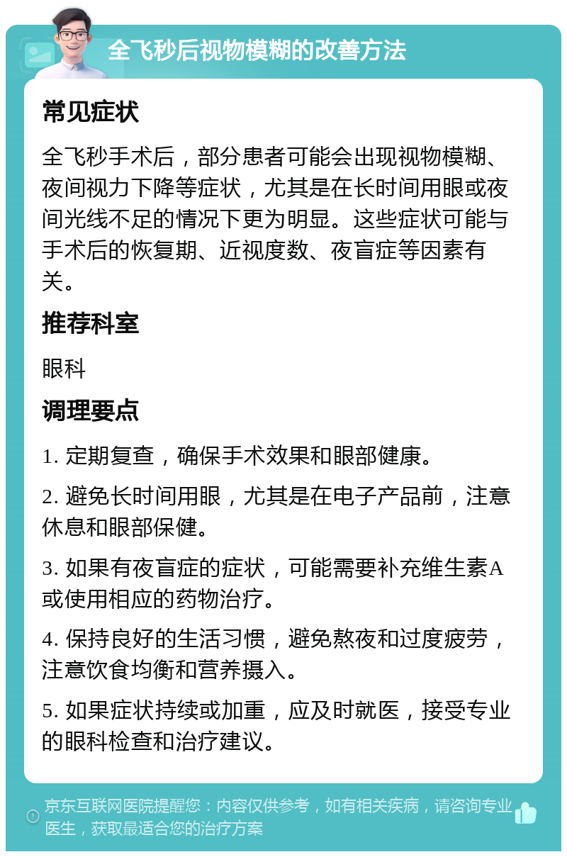 全飞秒后视物模糊的改善方法 常见症状 全飞秒手术后，部分患者可能会出现视物模糊、夜间视力下降等症状，尤其是在长时间用眼或夜间光线不足的情况下更为明显。这些症状可能与手术后的恢复期、近视度数、夜盲症等因素有关。 推荐科室 眼科 调理要点 1. 定期复查，确保手术效果和眼部健康。 2. 避免长时间用眼，尤其是在电子产品前，注意休息和眼部保健。 3. 如果有夜盲症的症状，可能需要补充维生素A或使用相应的药物治疗。 4. 保持良好的生活习惯，避免熬夜和过度疲劳，注意饮食均衡和营养摄入。 5. 如果症状持续或加重，应及时就医，接受专业的眼科检查和治疗建议。