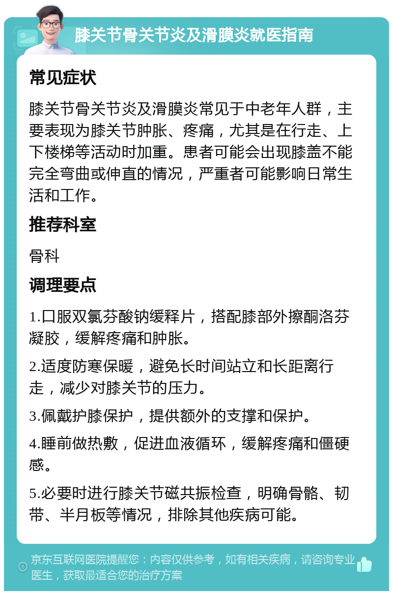 膝关节骨关节炎及滑膜炎就医指南 常见症状 膝关节骨关节炎及滑膜炎常见于中老年人群，主要表现为膝关节肿胀、疼痛，尤其是在行走、上下楼梯等活动时加重。患者可能会出现膝盖不能完全弯曲或伸直的情况，严重者可能影响日常生活和工作。 推荐科室 骨科 调理要点 1.口服双氯芬酸钠缓释片，搭配膝部外擦酮洛芬凝胶，缓解疼痛和肿胀。 2.适度防寒保暖，避免长时间站立和长距离行走，减少对膝关节的压力。 3.佩戴护膝保护，提供额外的支撑和保护。 4.睡前做热敷，促进血液循环，缓解疼痛和僵硬感。 5.必要时进行膝关节磁共振检查，明确骨骼、韧带、半月板等情况，排除其他疾病可能。