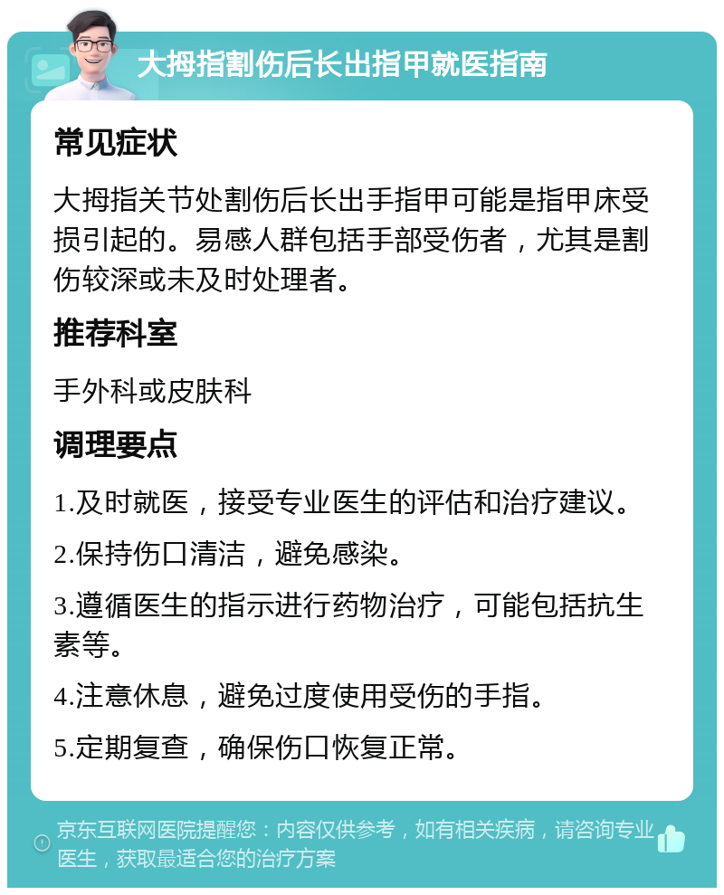 大拇指割伤后长出指甲就医指南 常见症状 大拇指关节处割伤后长出手指甲可能是指甲床受损引起的。易感人群包括手部受伤者，尤其是割伤较深或未及时处理者。 推荐科室 手外科或皮肤科 调理要点 1.及时就医，接受专业医生的评估和治疗建议。 2.保持伤口清洁，避免感染。 3.遵循医生的指示进行药物治疗，可能包括抗生素等。 4.注意休息，避免过度使用受伤的手指。 5.定期复查，确保伤口恢复正常。