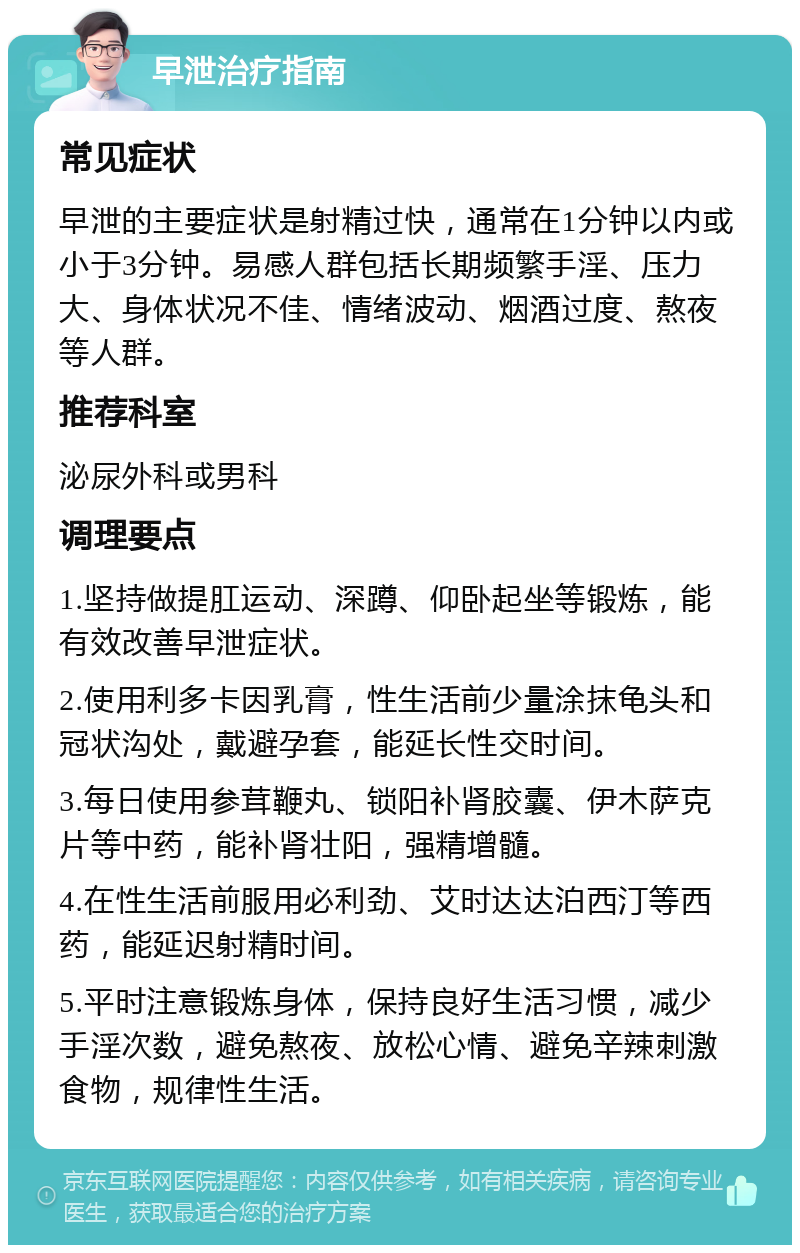 早泄治疗指南 常见症状 早泄的主要症状是射精过快，通常在1分钟以内或小于3分钟。易感人群包括长期频繁手淫、压力大、身体状况不佳、情绪波动、烟酒过度、熬夜等人群。 推荐科室 泌尿外科或男科 调理要点 1.坚持做提肛运动、深蹲、仰卧起坐等锻炼，能有效改善早泄症状。 2.使用利多卡因乳膏，性生活前少量涂抹龟头和冠状沟处，戴避孕套，能延长性交时间。 3.每日使用参茸鞭丸、锁阳补肾胶囊、伊木萨克片等中药，能补肾壮阳，强精增髓。 4.在性生活前服用必利劲、艾时达达泊西汀等西药，能延迟射精时间。 5.平时注意锻炼身体，保持良好生活习惯，减少手淫次数，避免熬夜、放松心情、避免辛辣刺激食物，规律性生活。