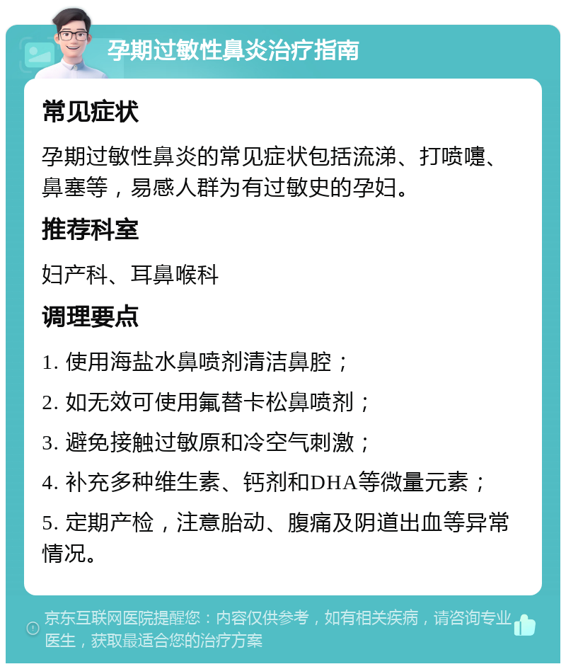 孕期过敏性鼻炎治疗指南 常见症状 孕期过敏性鼻炎的常见症状包括流涕、打喷嚏、鼻塞等，易感人群为有过敏史的孕妇。 推荐科室 妇产科、耳鼻喉科 调理要点 1. 使用海盐水鼻喷剂清洁鼻腔； 2. 如无效可使用氟替卡松鼻喷剂； 3. 避免接触过敏原和冷空气刺激； 4. 补充多种维生素、钙剂和DHA等微量元素； 5. 定期产检，注意胎动、腹痛及阴道出血等异常情况。