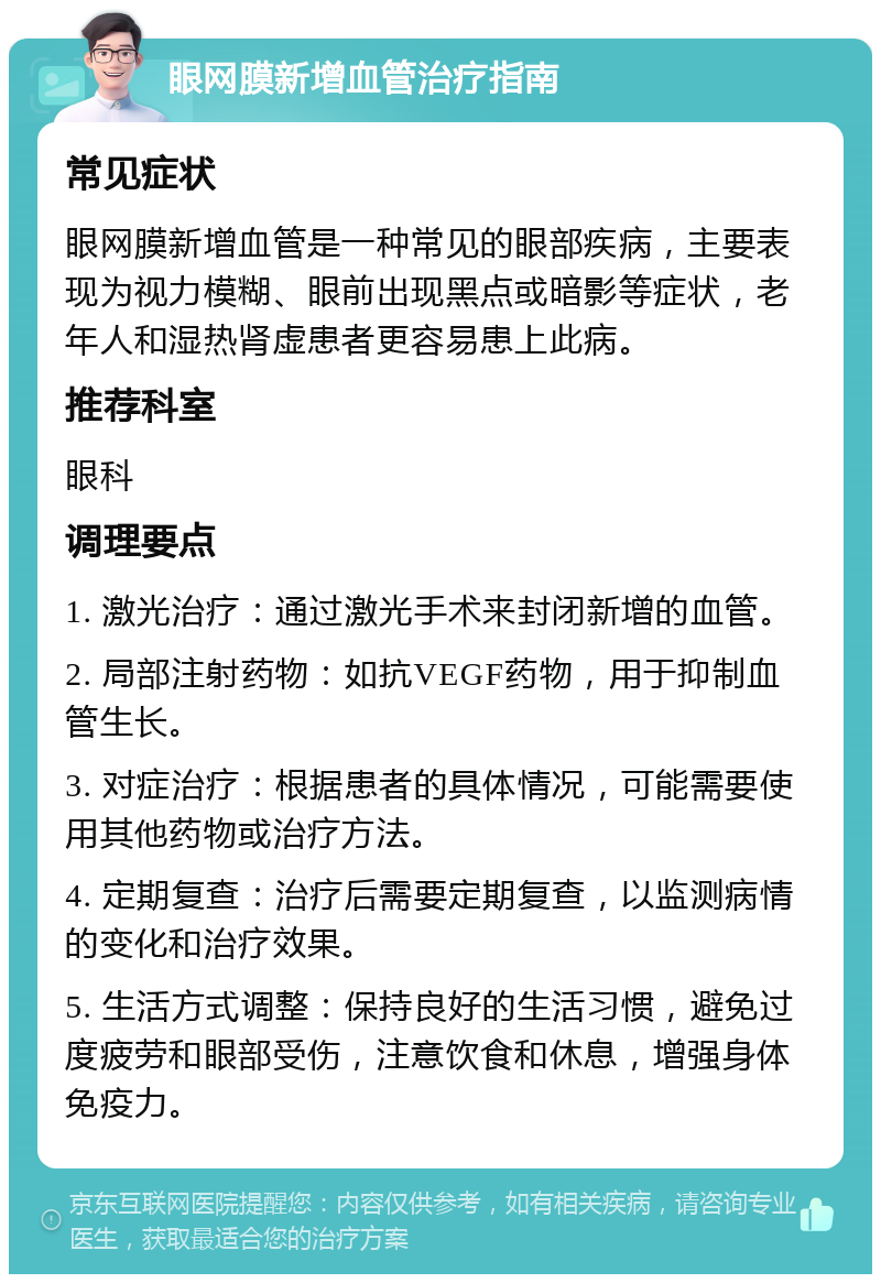 眼网膜新增血管治疗指南 常见症状 眼网膜新增血管是一种常见的眼部疾病，主要表现为视力模糊、眼前出现黑点或暗影等症状，老年人和湿热肾虚患者更容易患上此病。 推荐科室 眼科 调理要点 1. 激光治疗：通过激光手术来封闭新增的血管。 2. 局部注射药物：如抗VEGF药物，用于抑制血管生长。 3. 对症治疗：根据患者的具体情况，可能需要使用其他药物或治疗方法。 4. 定期复查：治疗后需要定期复查，以监测病情的变化和治疗效果。 5. 生活方式调整：保持良好的生活习惯，避免过度疲劳和眼部受伤，注意饮食和休息，增强身体免疫力。