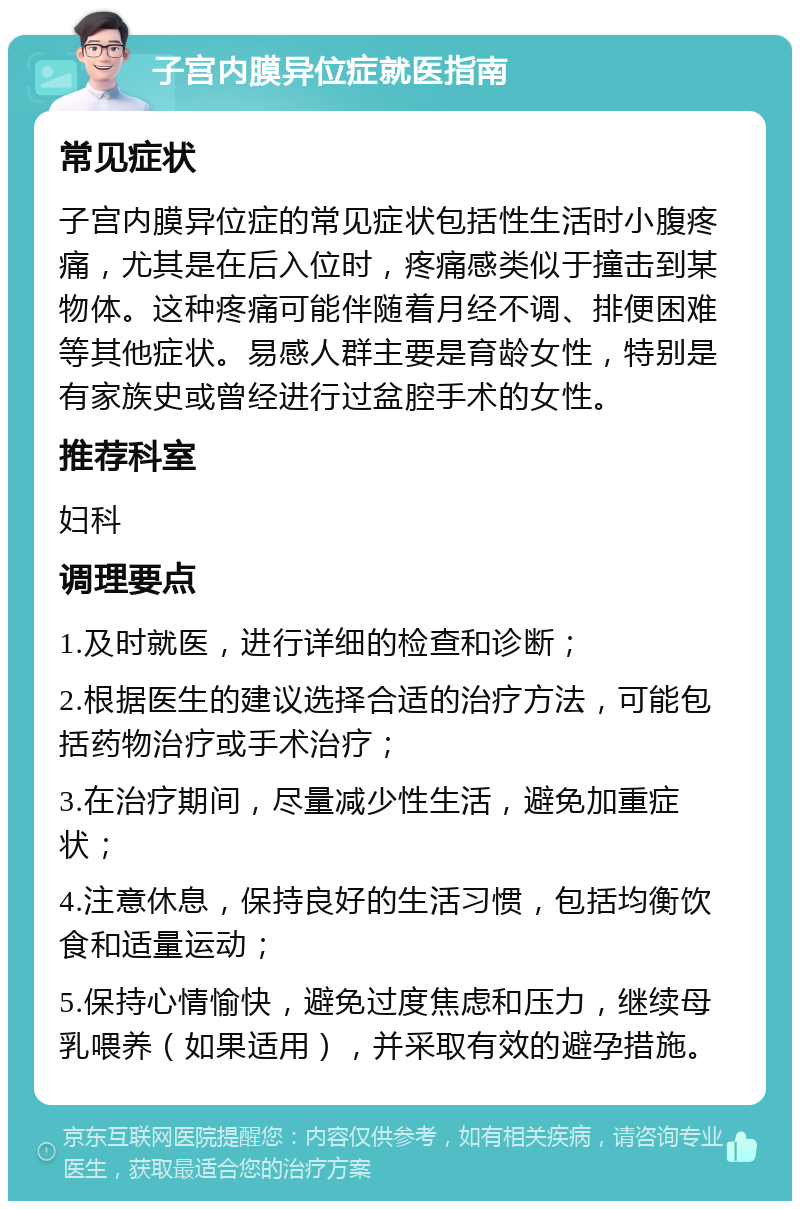 子宫内膜异位症就医指南 常见症状 子宫内膜异位症的常见症状包括性生活时小腹疼痛，尤其是在后入位时，疼痛感类似于撞击到某物体。这种疼痛可能伴随着月经不调、排便困难等其他症状。易感人群主要是育龄女性，特别是有家族史或曾经进行过盆腔手术的女性。 推荐科室 妇科 调理要点 1.及时就医，进行详细的检查和诊断； 2.根据医生的建议选择合适的治疗方法，可能包括药物治疗或手术治疗； 3.在治疗期间，尽量减少性生活，避免加重症状； 4.注意休息，保持良好的生活习惯，包括均衡饮食和适量运动； 5.保持心情愉快，避免过度焦虑和压力，继续母乳喂养（如果适用），并采取有效的避孕措施。