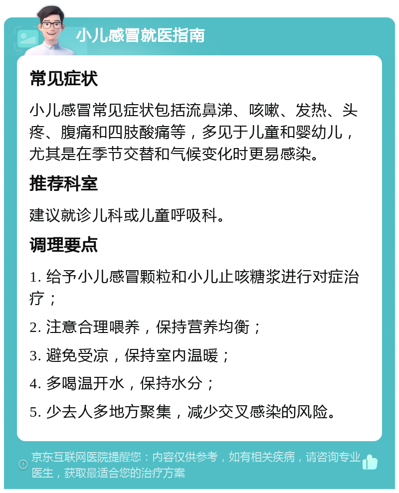 小儿感冒就医指南 常见症状 小儿感冒常见症状包括流鼻涕、咳嗽、发热、头疼、腹痛和四肢酸痛等，多见于儿童和婴幼儿，尤其是在季节交替和气候变化时更易感染。 推荐科室 建议就诊儿科或儿童呼吸科。 调理要点 1. 给予小儿感冒颗粒和小儿止咳糖浆进行对症治疗； 2. 注意合理喂养，保持营养均衡； 3. 避免受凉，保持室内温暖； 4. 多喝温开水，保持水分； 5. 少去人多地方聚集，减少交叉感染的风险。