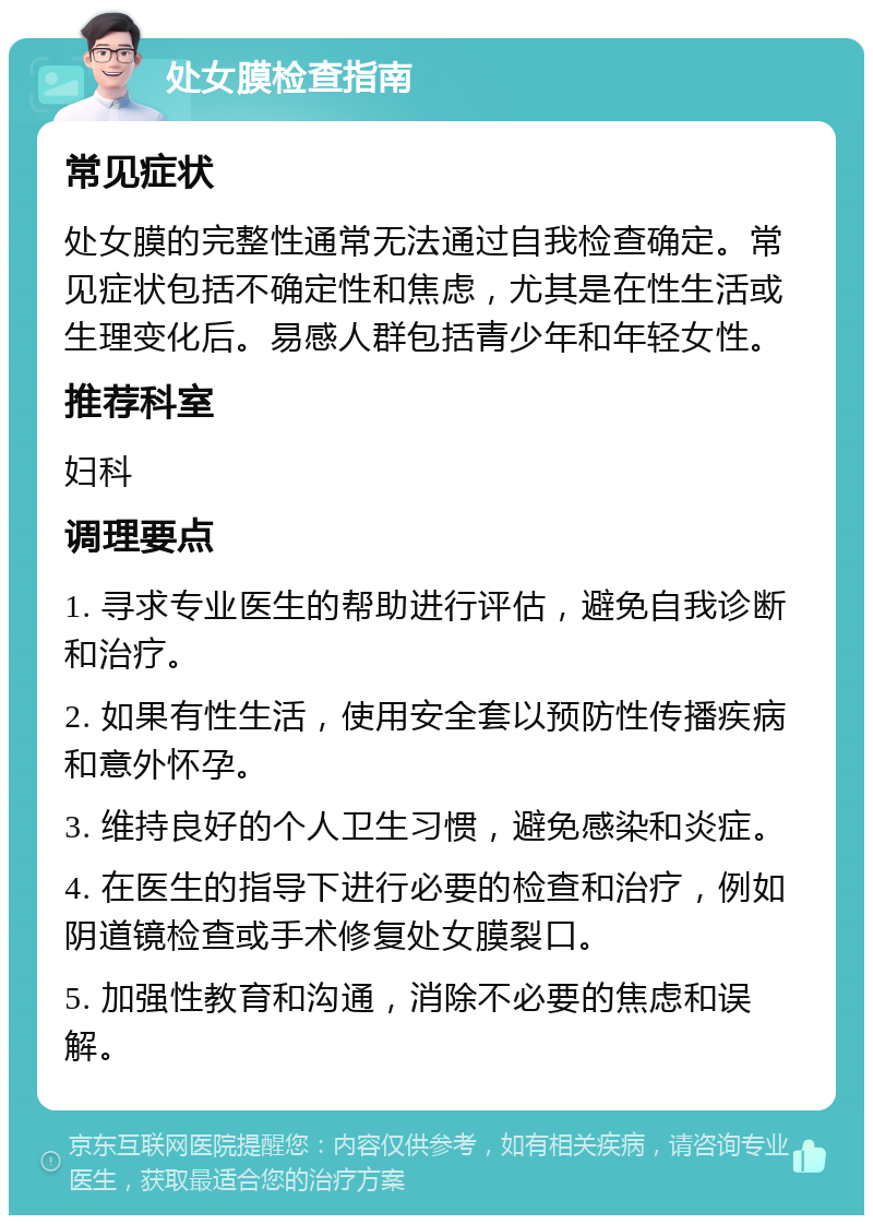 处女膜检查指南 常见症状 处女膜的完整性通常无法通过自我检查确定。常见症状包括不确定性和焦虑，尤其是在性生活或生理变化后。易感人群包括青少年和年轻女性。 推荐科室 妇科 调理要点 1. 寻求专业医生的帮助进行评估，避免自我诊断和治疗。 2. 如果有性生活，使用安全套以预防性传播疾病和意外怀孕。 3. 维持良好的个人卫生习惯，避免感染和炎症。 4. 在医生的指导下进行必要的检查和治疗，例如阴道镜检查或手术修复处女膜裂口。 5. 加强性教育和沟通，消除不必要的焦虑和误解。