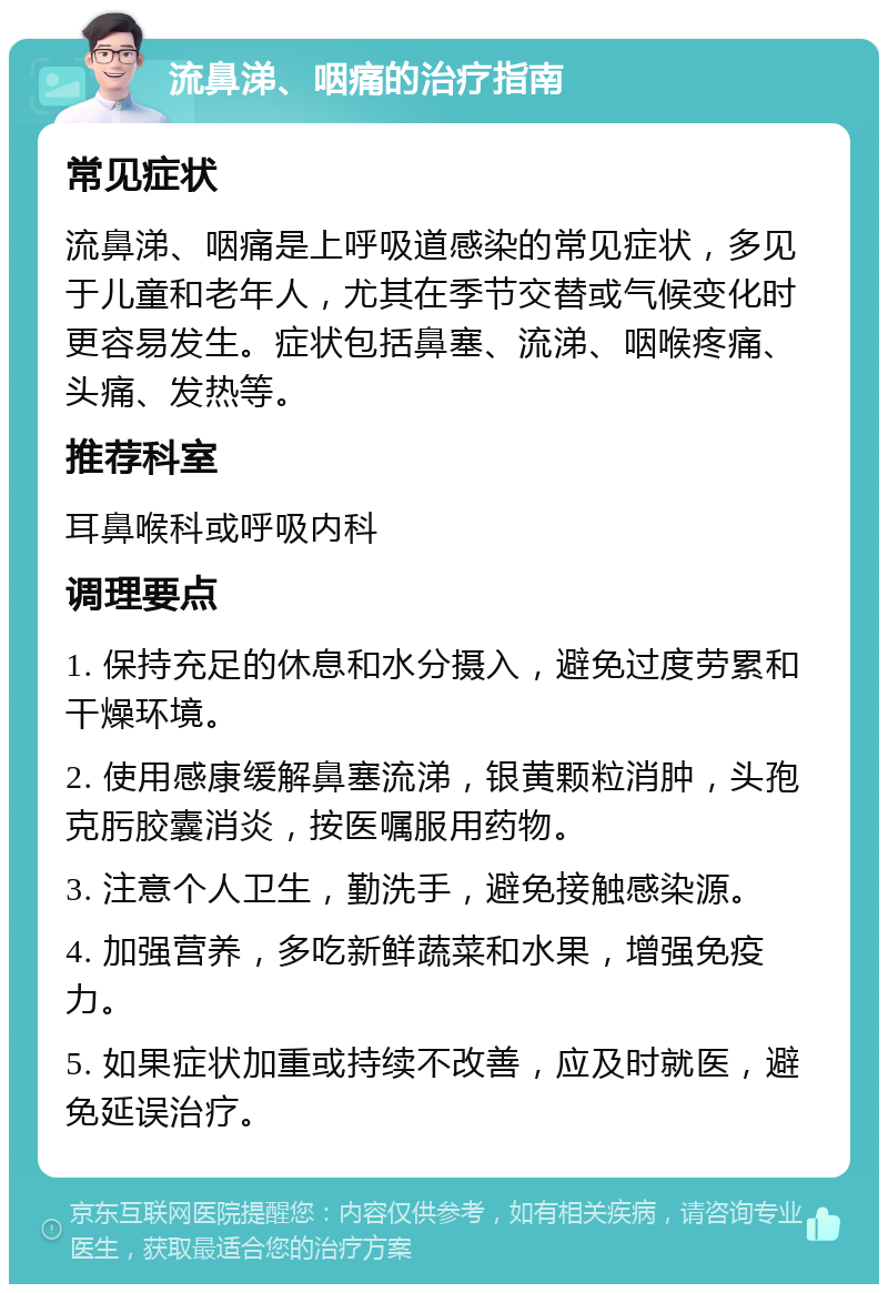 流鼻涕、咽痛的治疗指南 常见症状 流鼻涕、咽痛是上呼吸道感染的常见症状，多见于儿童和老年人，尤其在季节交替或气候变化时更容易发生。症状包括鼻塞、流涕、咽喉疼痛、头痛、发热等。 推荐科室 耳鼻喉科或呼吸内科 调理要点 1. 保持充足的休息和水分摄入，避免过度劳累和干燥环境。 2. 使用感康缓解鼻塞流涕，银黄颗粒消肿，头孢克肟胶囊消炎，按医嘱服用药物。 3. 注意个人卫生，勤洗手，避免接触感染源。 4. 加强营养，多吃新鲜蔬菜和水果，增强免疫力。 5. 如果症状加重或持续不改善，应及时就医，避免延误治疗。