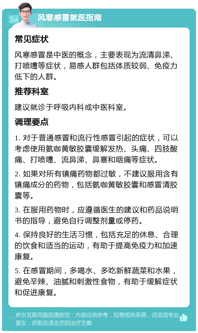 风寒感冒就医指南 常见症状 风寒感冒是中医的概念，主要表现为流清鼻涕、打喷嚏等症状，易感人群包括体质较弱、免疫力低下的人群。 推荐科室 建议就诊于呼吸内科或中医科室。 调理要点 1. 对于普通感冒和流行性感冒引起的症状，可以考虑使用氨咖黄敏胶囊缓解发热、头痛、四肢酸痛、打喷嚏、流鼻涕、鼻塞和咽痛等症状。 2. 如果对所有镇痛药物都过敏，不建议服用含有镇痛成分的药物，包括氨咖黄敏胶囊和感冒清胶囊等。 3. 在服用药物时，应遵循医生的建议和药品说明书的指导，避免自行调整剂量或停药。 4. 保持良好的生活习惯，包括充足的休息、合理的饮食和适当的运动，有助于提高免疫力和加速康复。 5. 在感冒期间，多喝水、多吃新鲜蔬菜和水果，避免辛辣、油腻和刺激性食物，有助于缓解症状和促进康复。