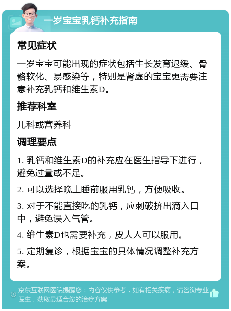 一岁宝宝乳钙补充指南 常见症状 一岁宝宝可能出现的症状包括生长发育迟缓、骨骼软化、易感染等，特别是肾虚的宝宝更需要注意补充乳钙和维生素D。 推荐科室 儿科或营养科 调理要点 1. 乳钙和维生素D的补充应在医生指导下进行，避免过量或不足。 2. 可以选择晚上睡前服用乳钙，方便吸收。 3. 对于不能直接吃的乳钙，应刺破挤出滴入口中，避免误入气管。 4. 维生素D也需要补充，皮大人可以服用。 5. 定期复诊，根据宝宝的具体情况调整补充方案。