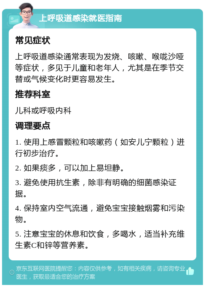 上呼吸道感染就医指南 常见症状 上呼吸道感染通常表现为发烧、咳嗽、喉咙沙哑等症状，多见于儿童和老年人，尤其是在季节交替或气候变化时更容易发生。 推荐科室 儿科或呼吸内科 调理要点 1. 使用上感冒颗粒和咳嗽药（如安儿宁颗粒）进行初步治疗。 2. 如果痰多，可以加上易坦静。 3. 避免使用抗生素，除非有明确的细菌感染证据。 4. 保持室内空气流通，避免宝宝接触烟雾和污染物。 5. 注意宝宝的休息和饮食，多喝水，适当补充维生素C和锌等营养素。