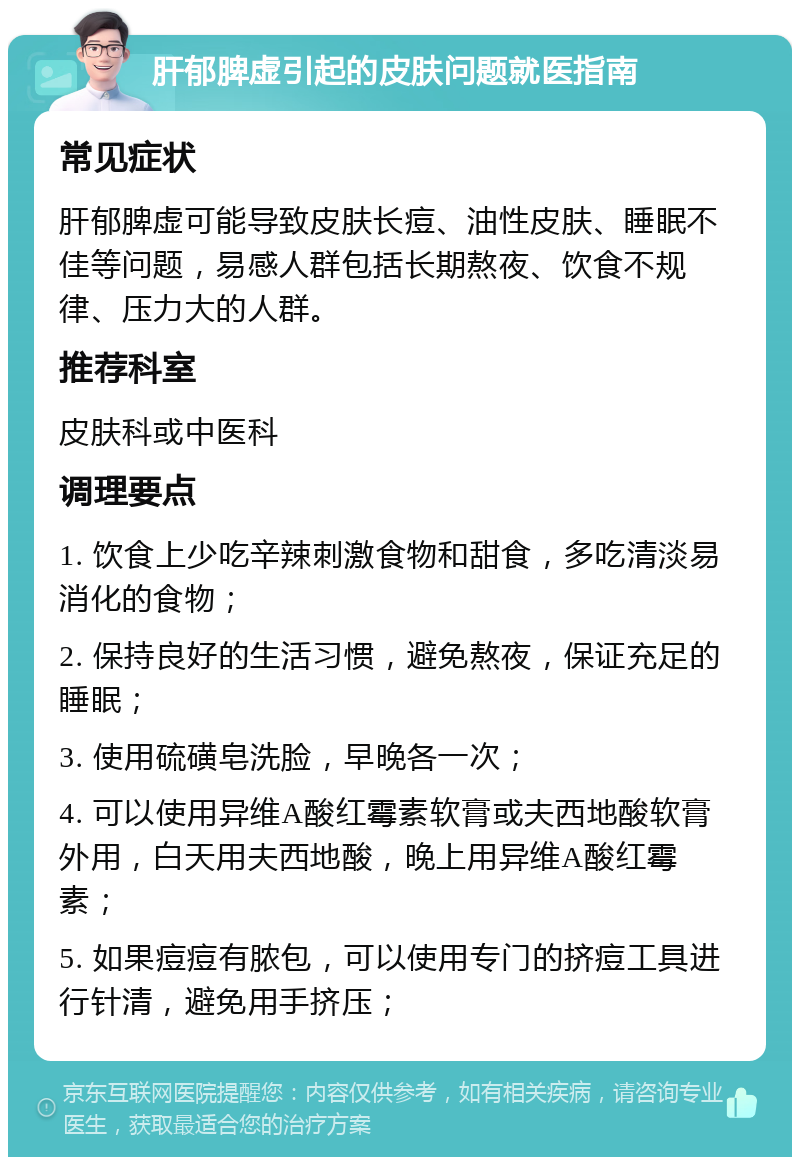 肝郁脾虚引起的皮肤问题就医指南 常见症状 肝郁脾虚可能导致皮肤长痘、油性皮肤、睡眠不佳等问题，易感人群包括长期熬夜、饮食不规律、压力大的人群。 推荐科室 皮肤科或中医科 调理要点 1. 饮食上少吃辛辣刺激食物和甜食，多吃清淡易消化的食物； 2. 保持良好的生活习惯，避免熬夜，保证充足的睡眠； 3. 使用硫磺皂洗脸，早晚各一次； 4. 可以使用异维A酸红霉素软膏或夫西地酸软膏外用，白天用夫西地酸，晚上用异维A酸红霉素； 5. 如果痘痘有脓包，可以使用专门的挤痘工具进行针清，避免用手挤压；