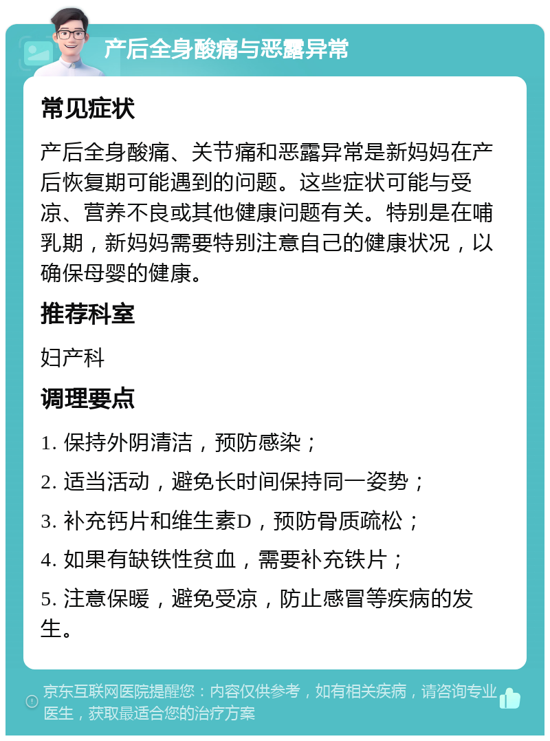 产后全身酸痛与恶露异常 常见症状 产后全身酸痛、关节痛和恶露异常是新妈妈在产后恢复期可能遇到的问题。这些症状可能与受凉、营养不良或其他健康问题有关。特别是在哺乳期，新妈妈需要特别注意自己的健康状况，以确保母婴的健康。 推荐科室 妇产科 调理要点 1. 保持外阴清洁，预防感染； 2. 适当活动，避免长时间保持同一姿势； 3. 补充钙片和维生素D，预防骨质疏松； 4. 如果有缺铁性贫血，需要补充铁片； 5. 注意保暖，避免受凉，防止感冒等疾病的发生。