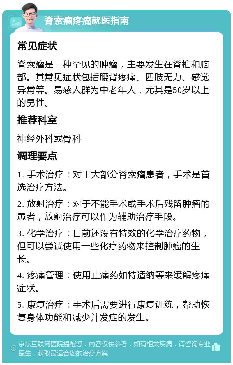 脊索瘤疼痛就医指南 常见症状 脊索瘤是一种罕见的肿瘤，主要发生在脊椎和脑部。其常见症状包括腰背疼痛、四肢无力、感觉异常等。易感人群为中老年人，尤其是50岁以上的男性。 推荐科室 神经外科或骨科 调理要点 1. 手术治疗：对于大部分脊索瘤患者，手术是首选治疗方法。 2. 放射治疗：对于不能手术或手术后残留肿瘤的患者，放射治疗可以作为辅助治疗手段。 3. 化学治疗：目前还没有特效的化学治疗药物，但可以尝试使用一些化疗药物来控制肿瘤的生长。 4. 疼痛管理：使用止痛药如特适纳等来缓解疼痛症状。 5. 康复治疗：手术后需要进行康复训练，帮助恢复身体功能和减少并发症的发生。