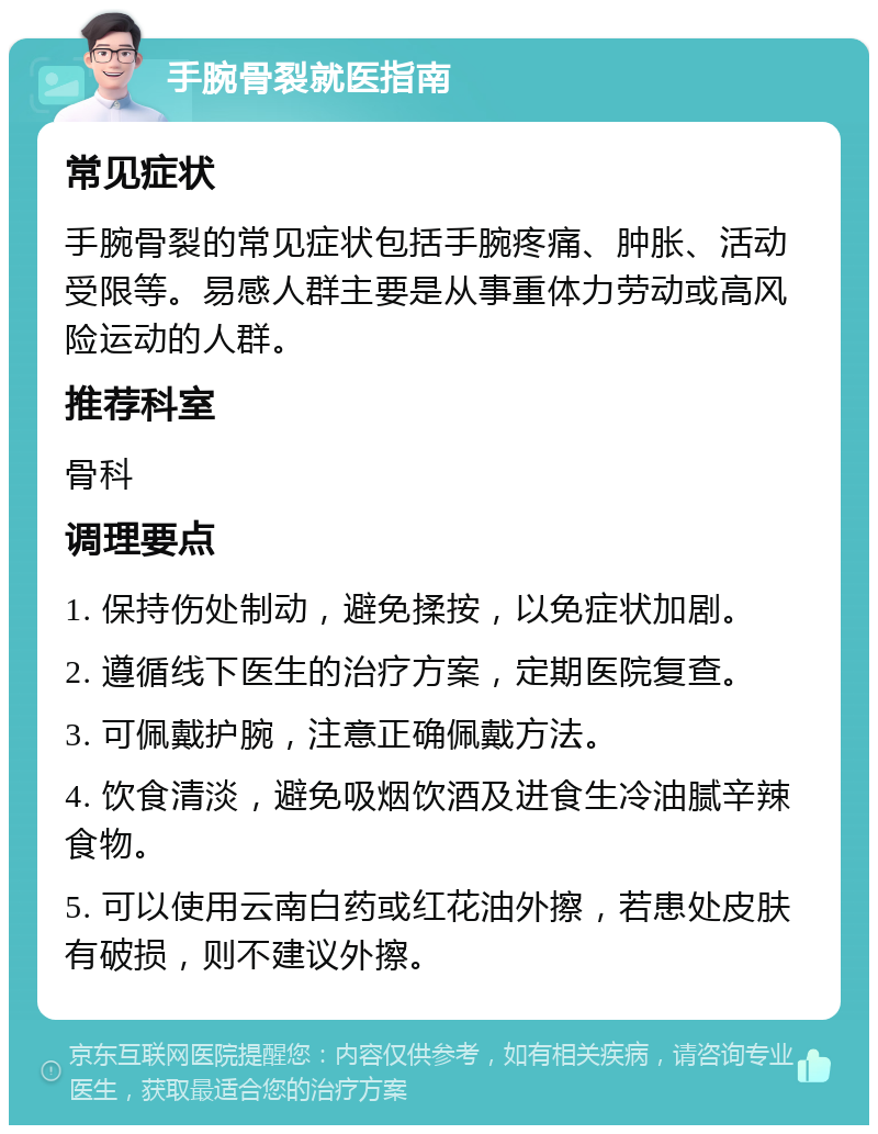 手腕骨裂就医指南 常见症状 手腕骨裂的常见症状包括手腕疼痛、肿胀、活动受限等。易感人群主要是从事重体力劳动或高风险运动的人群。 推荐科室 骨科 调理要点 1. 保持伤处制动，避免揉按，以免症状加剧。 2. 遵循线下医生的治疗方案，定期医院复查。 3. 可佩戴护腕，注意正确佩戴方法。 4. 饮食清淡，避免吸烟饮酒及进食生冷油腻辛辣食物。 5. 可以使用云南白药或红花油外擦，若患处皮肤有破损，则不建议外擦。