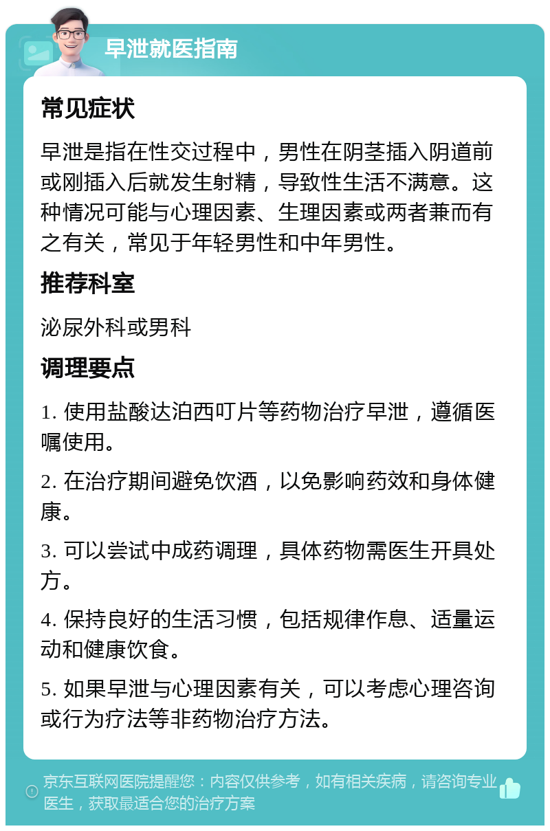 早泄就医指南 常见症状 早泄是指在性交过程中，男性在阴茎插入阴道前或刚插入后就发生射精，导致性生活不满意。这种情况可能与心理因素、生理因素或两者兼而有之有关，常见于年轻男性和中年男性。 推荐科室 泌尿外科或男科 调理要点 1. 使用盐酸达泊西叮片等药物治疗早泄，遵循医嘱使用。 2. 在治疗期间避免饮酒，以免影响药效和身体健康。 3. 可以尝试中成药调理，具体药物需医生开具处方。 4. 保持良好的生活习惯，包括规律作息、适量运动和健康饮食。 5. 如果早泄与心理因素有关，可以考虑心理咨询或行为疗法等非药物治疗方法。