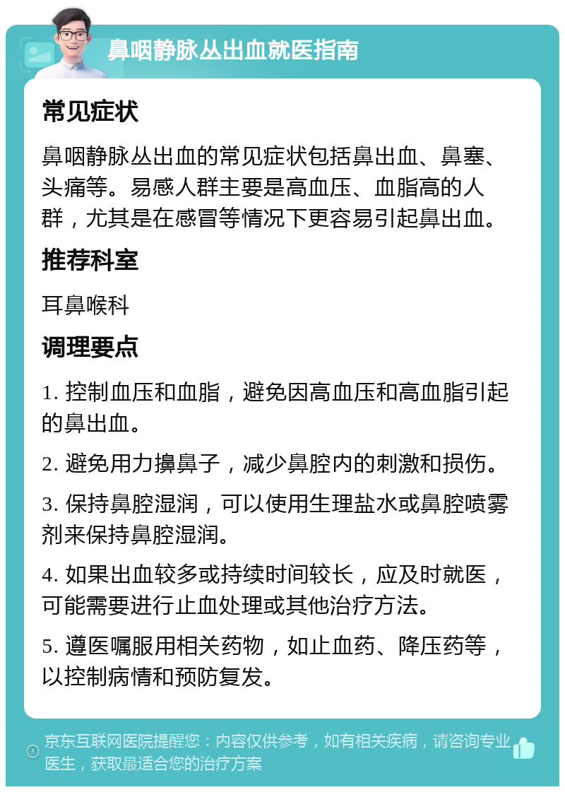 鼻咽静脉丛出血就医指南 常见症状 鼻咽静脉丛出血的常见症状包括鼻出血、鼻塞、头痛等。易感人群主要是高血压、血脂高的人群，尤其是在感冒等情况下更容易引起鼻出血。 推荐科室 耳鼻喉科 调理要点 1. 控制血压和血脂，避免因高血压和高血脂引起的鼻出血。 2. 避免用力擤鼻子，减少鼻腔内的刺激和损伤。 3. 保持鼻腔湿润，可以使用生理盐水或鼻腔喷雾剂来保持鼻腔湿润。 4. 如果出血较多或持续时间较长，应及时就医，可能需要进行止血处理或其他治疗方法。 5. 遵医嘱服用相关药物，如止血药、降压药等，以控制病情和预防复发。