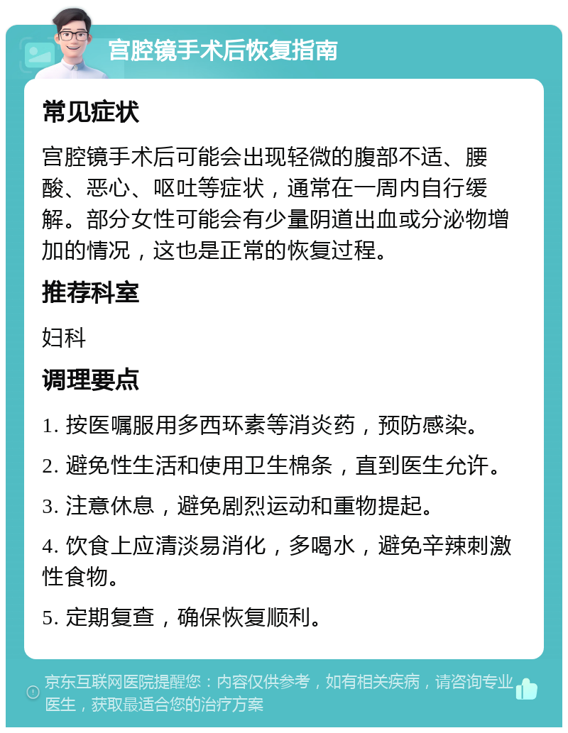 宫腔镜手术后恢复指南 常见症状 宫腔镜手术后可能会出现轻微的腹部不适、腰酸、恶心、呕吐等症状，通常在一周内自行缓解。部分女性可能会有少量阴道出血或分泌物增加的情况，这也是正常的恢复过程。 推荐科室 妇科 调理要点 1. 按医嘱服用多西环素等消炎药，预防感染。 2. 避免性生活和使用卫生棉条，直到医生允许。 3. 注意休息，避免剧烈运动和重物提起。 4. 饮食上应清淡易消化，多喝水，避免辛辣刺激性食物。 5. 定期复查，确保恢复顺利。