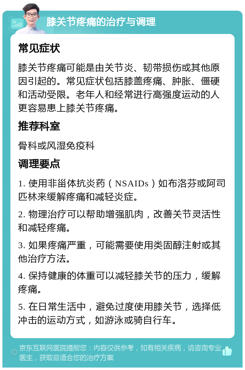 膝关节疼痛的治疗与调理 常见症状 膝关节疼痛可能是由关节炎、韧带损伤或其他原因引起的。常见症状包括膝盖疼痛、肿胀、僵硬和活动受限。老年人和经常进行高强度运动的人更容易患上膝关节疼痛。 推荐科室 骨科或风湿免疫科 调理要点 1. 使用非甾体抗炎药（NSAIDs）如布洛芬或阿司匹林来缓解疼痛和减轻炎症。 2. 物理治疗可以帮助增强肌肉，改善关节灵活性和减轻疼痛。 3. 如果疼痛严重，可能需要使用类固醇注射或其他治疗方法。 4. 保持健康的体重可以减轻膝关节的压力，缓解疼痛。 5. 在日常生活中，避免过度使用膝关节，选择低冲击的运动方式，如游泳或骑自行车。