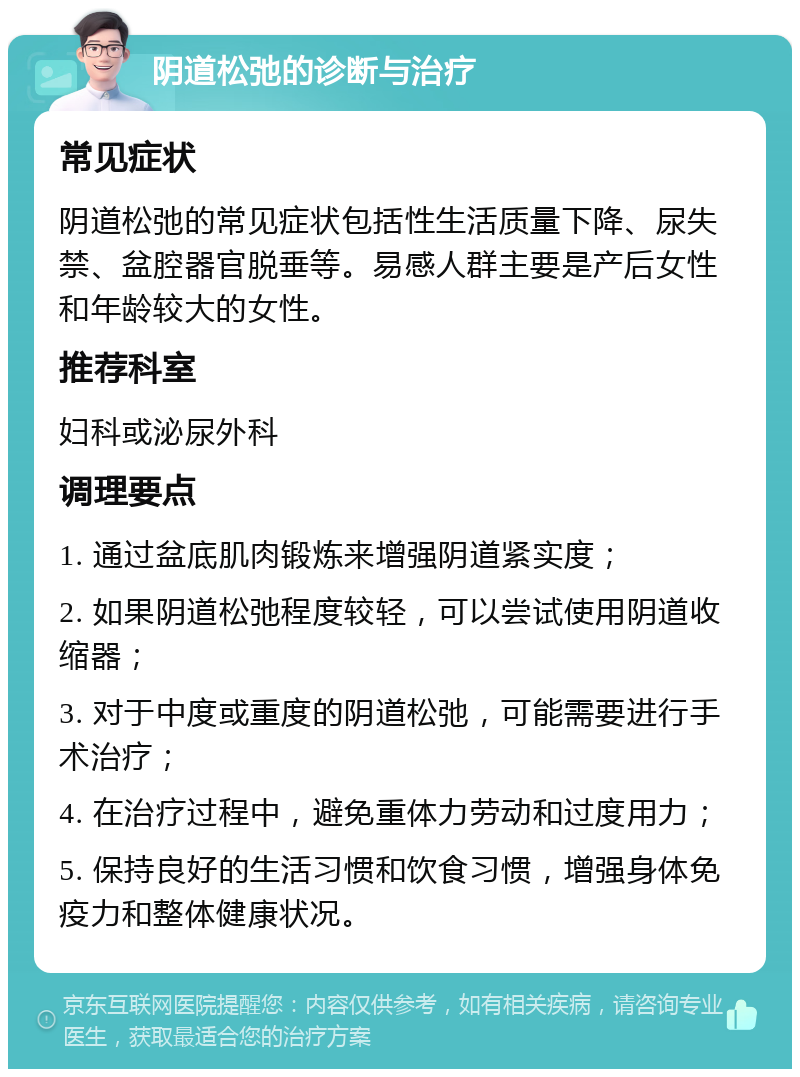 阴道松弛的诊断与治疗 常见症状 阴道松弛的常见症状包括性生活质量下降、尿失禁、盆腔器官脱垂等。易感人群主要是产后女性和年龄较大的女性。 推荐科室 妇科或泌尿外科 调理要点 1. 通过盆底肌肉锻炼来增强阴道紧实度； 2. 如果阴道松弛程度较轻，可以尝试使用阴道收缩器； 3. 对于中度或重度的阴道松弛，可能需要进行手术治疗； 4. 在治疗过程中，避免重体力劳动和过度用力； 5. 保持良好的生活习惯和饮食习惯，增强身体免疫力和整体健康状况。