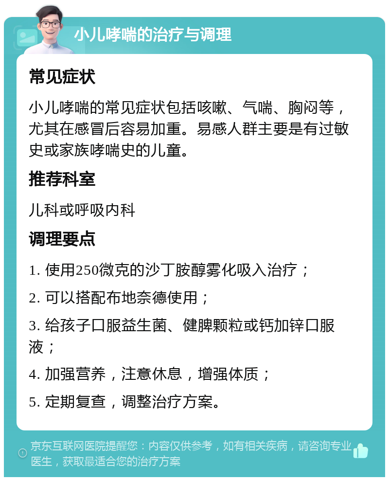 小儿哮喘的治疗与调理 常见症状 小儿哮喘的常见症状包括咳嗽、气喘、胸闷等，尤其在感冒后容易加重。易感人群主要是有过敏史或家族哮喘史的儿童。 推荐科室 儿科或呼吸内科 调理要点 1. 使用250微克的沙丁胺醇雾化吸入治疗； 2. 可以搭配布地奈德使用； 3. 给孩子口服益生菌、健脾颗粒或钙加锌口服液； 4. 加强营养，注意休息，增强体质； 5. 定期复查，调整治疗方案。