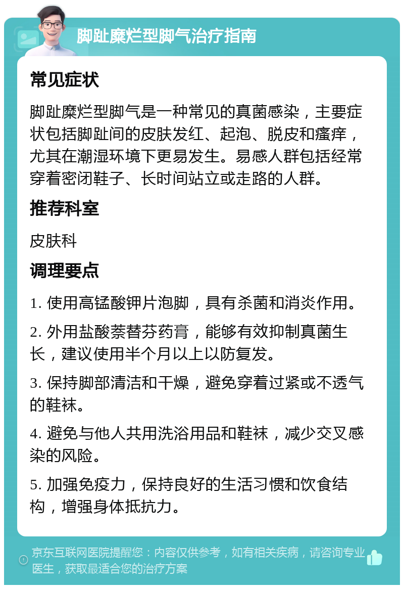 脚趾糜烂型脚气治疗指南 常见症状 脚趾糜烂型脚气是一种常见的真菌感染，主要症状包括脚趾间的皮肤发红、起泡、脱皮和瘙痒，尤其在潮湿环境下更易发生。易感人群包括经常穿着密闭鞋子、长时间站立或走路的人群。 推荐科室 皮肤科 调理要点 1. 使用高锰酸钾片泡脚，具有杀菌和消炎作用。 2. 外用盐酸萘替芬药膏，能够有效抑制真菌生长，建议使用半个月以上以防复发。 3. 保持脚部清洁和干燥，避免穿着过紧或不透气的鞋袜。 4. 避免与他人共用洗浴用品和鞋袜，减少交叉感染的风险。 5. 加强免疫力，保持良好的生活习惯和饮食结构，增强身体抵抗力。