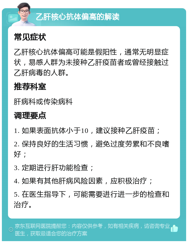 乙肝核心抗体偏高的解读 常见症状 乙肝核心抗体偏高可能是假阳性，通常无明显症状，易感人群为未接种乙肝疫苗者或曾经接触过乙肝病毒的人群。 推荐科室 肝病科或传染病科 调理要点 1. 如果表面抗体小于10，建议接种乙肝疫苗； 2. 保持良好的生活习惯，避免过度劳累和不良嗜好； 3. 定期进行肝功能检查； 4. 如果有其他肝病风险因素，应积极治疗； 5. 在医生指导下，可能需要进行进一步的检查和治疗。