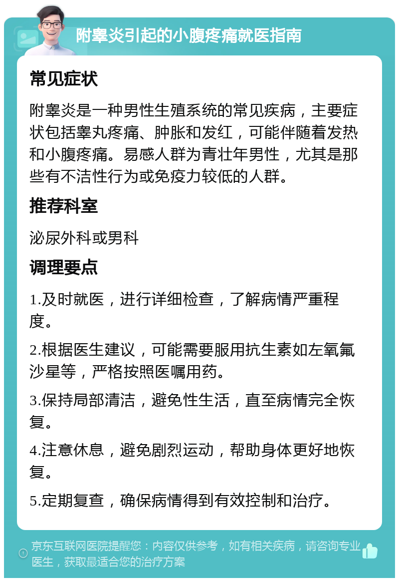 附睾炎引起的小腹疼痛就医指南 常见症状 附睾炎是一种男性生殖系统的常见疾病，主要症状包括睾丸疼痛、肿胀和发红，可能伴随着发热和小腹疼痛。易感人群为青壮年男性，尤其是那些有不洁性行为或免疫力较低的人群。 推荐科室 泌尿外科或男科 调理要点 1.及时就医，进行详细检查，了解病情严重程度。 2.根据医生建议，可能需要服用抗生素如左氧氟沙星等，严格按照医嘱用药。 3.保持局部清洁，避免性生活，直至病情完全恢复。 4.注意休息，避免剧烈运动，帮助身体更好地恢复。 5.定期复查，确保病情得到有效控制和治疗。