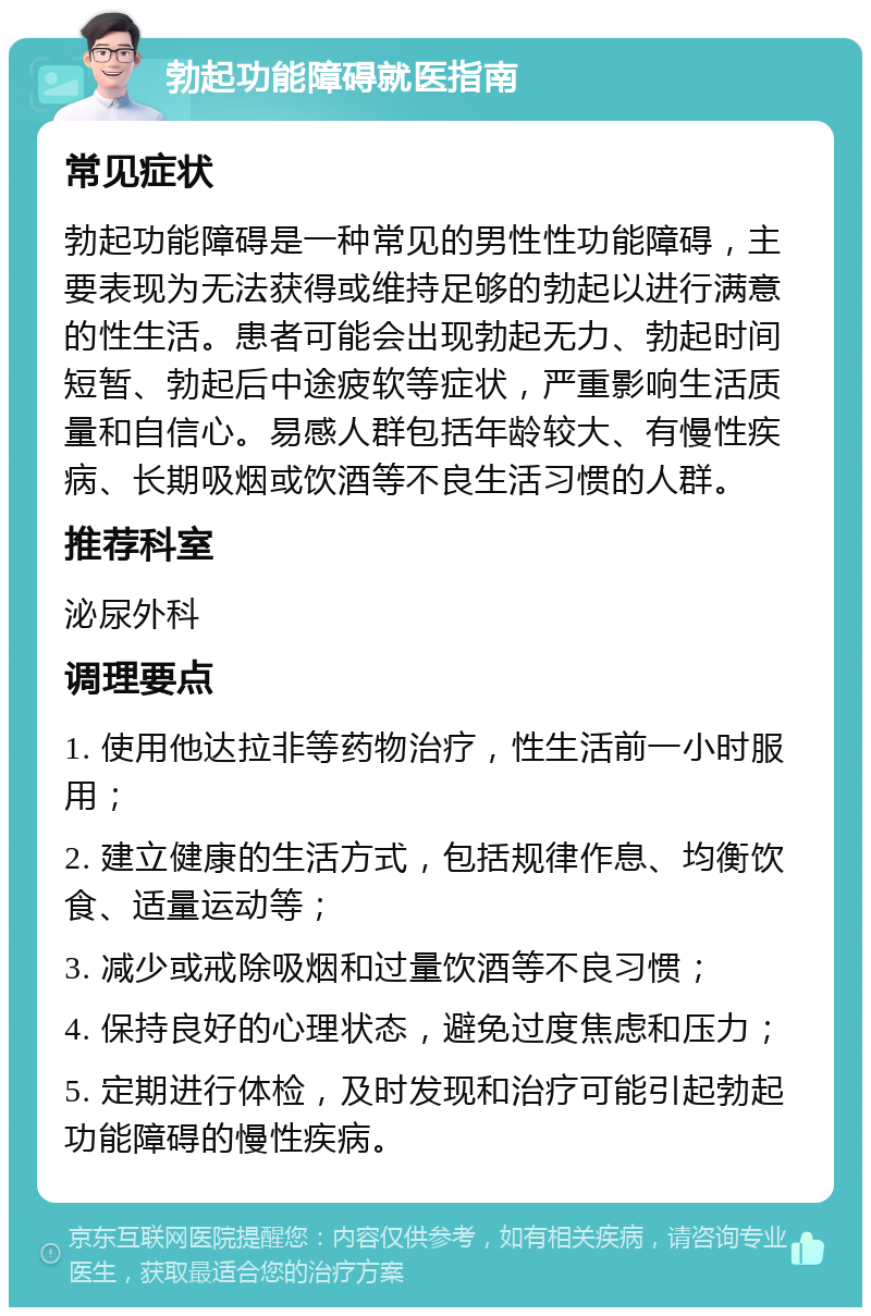 勃起功能障碍就医指南 常见症状 勃起功能障碍是一种常见的男性性功能障碍，主要表现为无法获得或维持足够的勃起以进行满意的性生活。患者可能会出现勃起无力、勃起时间短暂、勃起后中途疲软等症状，严重影响生活质量和自信心。易感人群包括年龄较大、有慢性疾病、长期吸烟或饮酒等不良生活习惯的人群。 推荐科室 泌尿外科 调理要点 1. 使用他达拉非等药物治疗，性生活前一小时服用； 2. 建立健康的生活方式，包括规律作息、均衡饮食、适量运动等； 3. 减少或戒除吸烟和过量饮酒等不良习惯； 4. 保持良好的心理状态，避免过度焦虑和压力； 5. 定期进行体检，及时发现和治疗可能引起勃起功能障碍的慢性疾病。