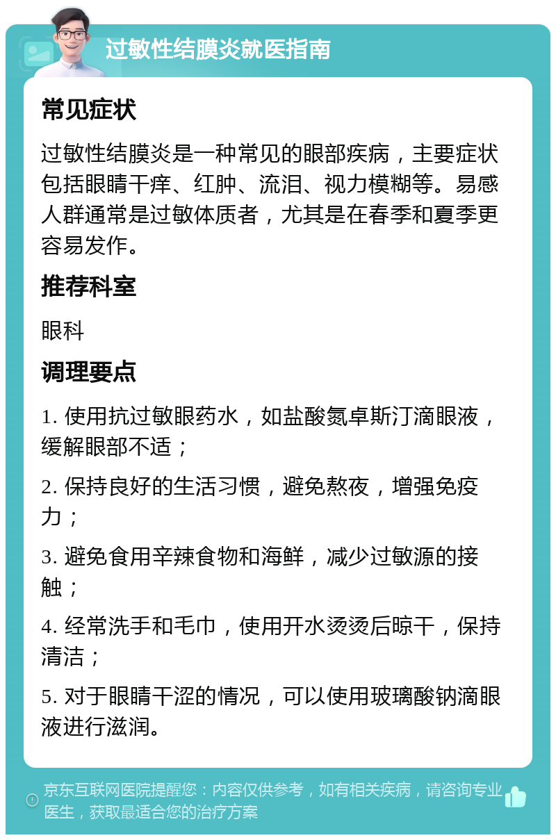 过敏性结膜炎就医指南 常见症状 过敏性结膜炎是一种常见的眼部疾病，主要症状包括眼睛干痒、红肿、流泪、视力模糊等。易感人群通常是过敏体质者，尤其是在春季和夏季更容易发作。 推荐科室 眼科 调理要点 1. 使用抗过敏眼药水，如盐酸氮卓斯汀滴眼液，缓解眼部不适； 2. 保持良好的生活习惯，避免熬夜，增强免疫力； 3. 避免食用辛辣食物和海鲜，减少过敏源的接触； 4. 经常洗手和毛巾，使用开水烫烫后晾干，保持清洁； 5. 对于眼睛干涩的情况，可以使用玻璃酸钠滴眼液进行滋润。