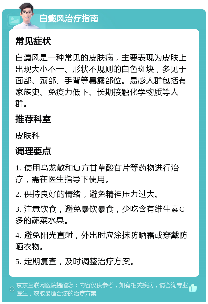 白癜风治疗指南 常见症状 白癜风是一种常见的皮肤病，主要表现为皮肤上出现大小不一、形状不规则的白色斑块，多见于面部、颈部、手背等暴露部位。易感人群包括有家族史、免疫力低下、长期接触化学物质等人群。 推荐科室 皮肤科 调理要点 1. 使用乌龙散和复方甘草酸苷片等药物进行治疗，需在医生指导下使用。 2. 保持良好的情绪，避免精神压力过大。 3. 注意饮食，避免暴饮暴食，少吃含有维生素C多的蔬菜水果。 4. 避免阳光直射，外出时应涂抹防晒霜或穿戴防晒衣物。 5. 定期复查，及时调整治疗方案。