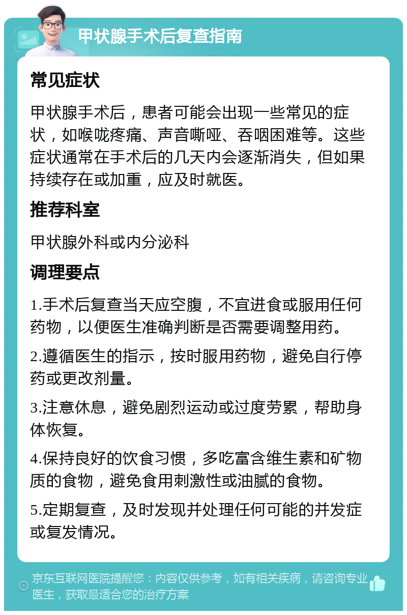 甲状腺手术后复查指南 常见症状 甲状腺手术后，患者可能会出现一些常见的症状，如喉咙疼痛、声音嘶哑、吞咽困难等。这些症状通常在手术后的几天内会逐渐消失，但如果持续存在或加重，应及时就医。 推荐科室 甲状腺外科或内分泌科 调理要点 1.手术后复查当天应空腹，不宜进食或服用任何药物，以便医生准确判断是否需要调整用药。 2.遵循医生的指示，按时服用药物，避免自行停药或更改剂量。 3.注意休息，避免剧烈运动或过度劳累，帮助身体恢复。 4.保持良好的饮食习惯，多吃富含维生素和矿物质的食物，避免食用刺激性或油腻的食物。 5.定期复查，及时发现并处理任何可能的并发症或复发情况。