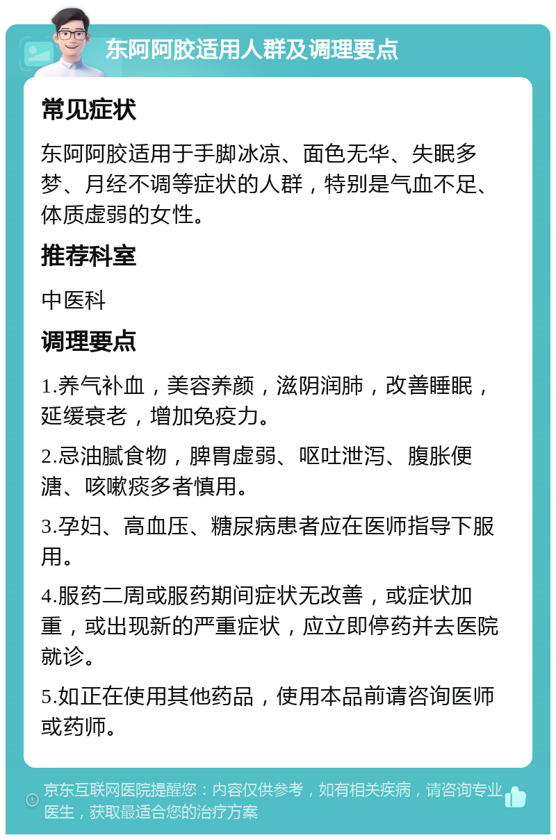 东阿阿胶适用人群及调理要点 常见症状 东阿阿胶适用于手脚冰凉、面色无华、失眠多梦、月经不调等症状的人群，特别是气血不足、体质虚弱的女性。 推荐科室 中医科 调理要点 1.养气补血，美容养颜，滋阴润肺，改善睡眠，延缓衰老，增加免疫力。 2.忌油腻食物，脾胃虚弱、呕吐泄泻、腹胀便溏、咳嗽痰多者慎用。 3.孕妇、高血压、糖尿病患者应在医师指导下服用。 4.服药二周或服药期间症状无改善，或症状加重，或出现新的严重症状，应立即停药并去医院就诊。 5.如正在使用其他药品，使用本品前请咨询医师或药师。