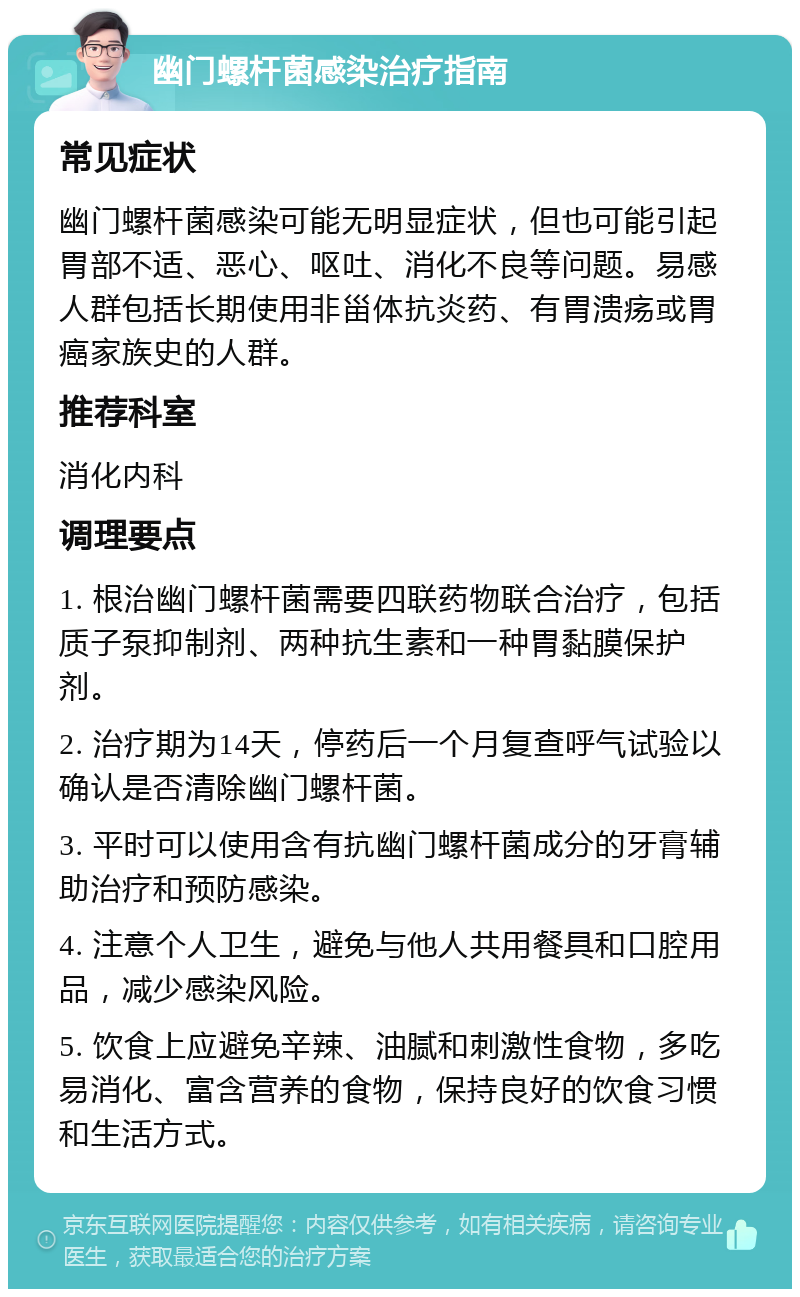 幽门螺杆菌感染治疗指南 常见症状 幽门螺杆菌感染可能无明显症状，但也可能引起胃部不适、恶心、呕吐、消化不良等问题。易感人群包括长期使用非甾体抗炎药、有胃溃疡或胃癌家族史的人群。 推荐科室 消化内科 调理要点 1. 根治幽门螺杆菌需要四联药物联合治疗，包括质子泵抑制剂、两种抗生素和一种胃黏膜保护剂。 2. 治疗期为14天，停药后一个月复查呼气试验以确认是否清除幽门螺杆菌。 3. 平时可以使用含有抗幽门螺杆菌成分的牙膏辅助治疗和预防感染。 4. 注意个人卫生，避免与他人共用餐具和口腔用品，减少感染风险。 5. 饮食上应避免辛辣、油腻和刺激性食物，多吃易消化、富含营养的食物，保持良好的饮食习惯和生活方式。